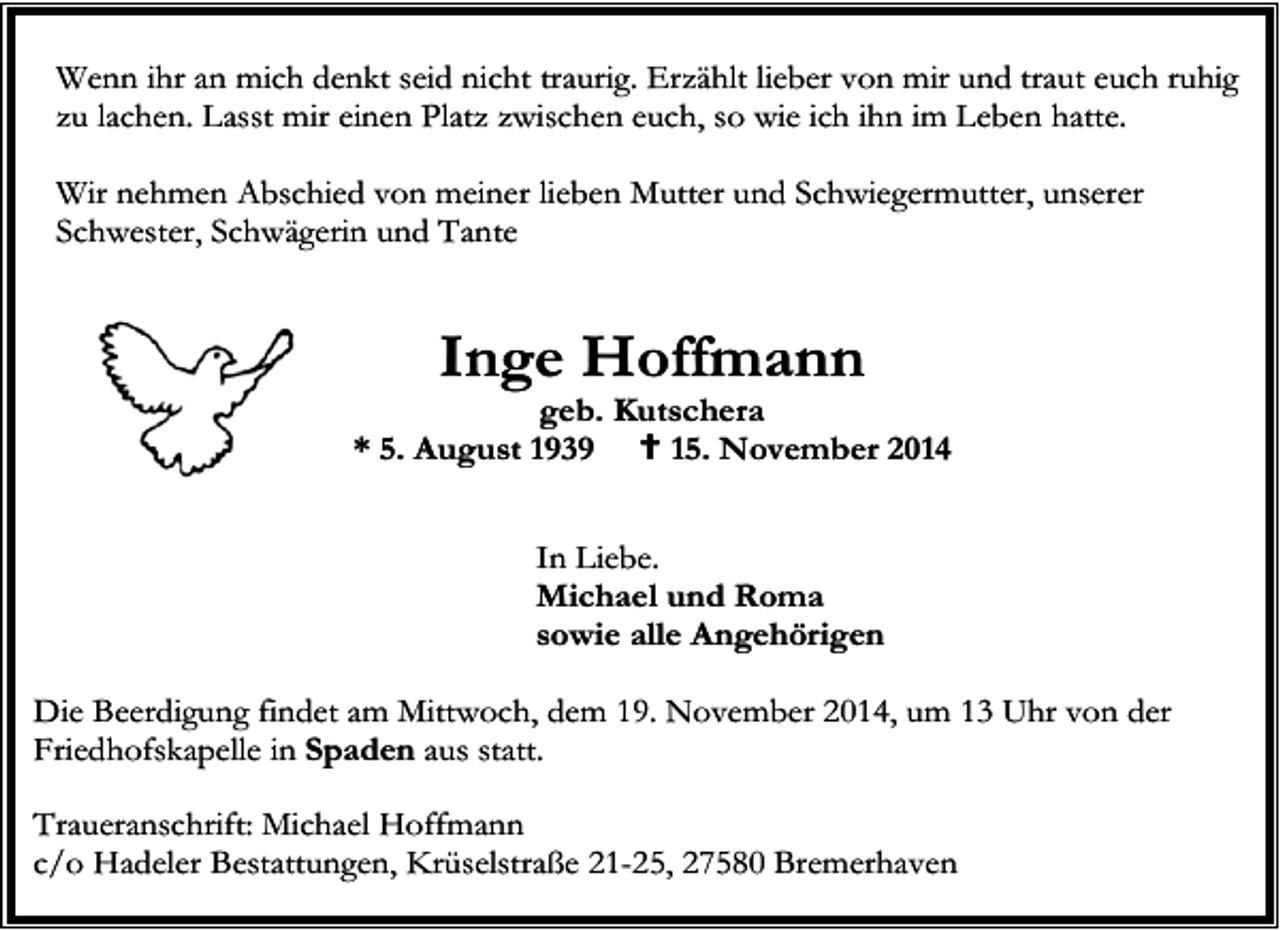 <p>Wenn ihr an mich denkt seid nicht traurig. Erzählt lieber von mir und traut euch ruhig<br />zu lachen. Lasst mir einen Platz zwischen euch, so wie ich ihn im Leben hatte.<br />Wir nehmen Abschied von meiner lieben Mutter und Schwiegermutter, unserer<br />Schwester, Schwägerin und Tante</p><p>Inge Hoffmann</p><p>geb. Kutschera<br />* 5. August 1939<br />15. November 2014<br />In Liebe.<br />Michael und Roma<br />sowie alle Angehörigen<br />Die Beerdigung findet am Mittwoch, dem 19. November 2014, um 13 Uhr von der<br />Friedhofskapelle in Spaden aus statt.<br />Traueranschrift: Michael Hoffmann<br />c/o Hadeler Bestattungen, Krüselstraße 21-25, 27580 Bremerhaven</p>