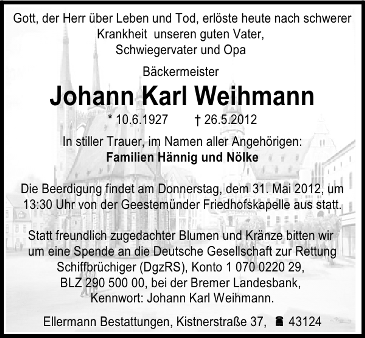 <p>Gott, der Herr über Leben und Tod, erlöste heute nach schwerer<br />Krankheit unseren guten Vater,<br />Schwiegervater und Opa<br />Bäckermeister</p><p>Johann Karl Weihmann<br />* 10.6.1927</p><p>† 26.5.2012</p><p>In stiller Trauer, im Namen aller Angehörigen:<br />Familien Hännig und Nölke<br />Die Beerdigung findet am Donnerstag, dem 31. Mai 2012, um<br />13:30 Uhr von der Geestemünder Friedhofskapelle aus statt.<br />Statt freundlich zugedachter Blumen und Kränze bitten wir<br />um eine Spende an die Deutsche Gesellschaft zur Rettung<br />Schiffbrüchiger (DgzRS), Konto 1 07220 29,<br />BLZ 290 5, bei der Bremer Landesbank,<br />Kennwort: Johann Karl Weihmann.<br />Ellermann Bestattungen, Kistnerstraße 37,  43124</p>