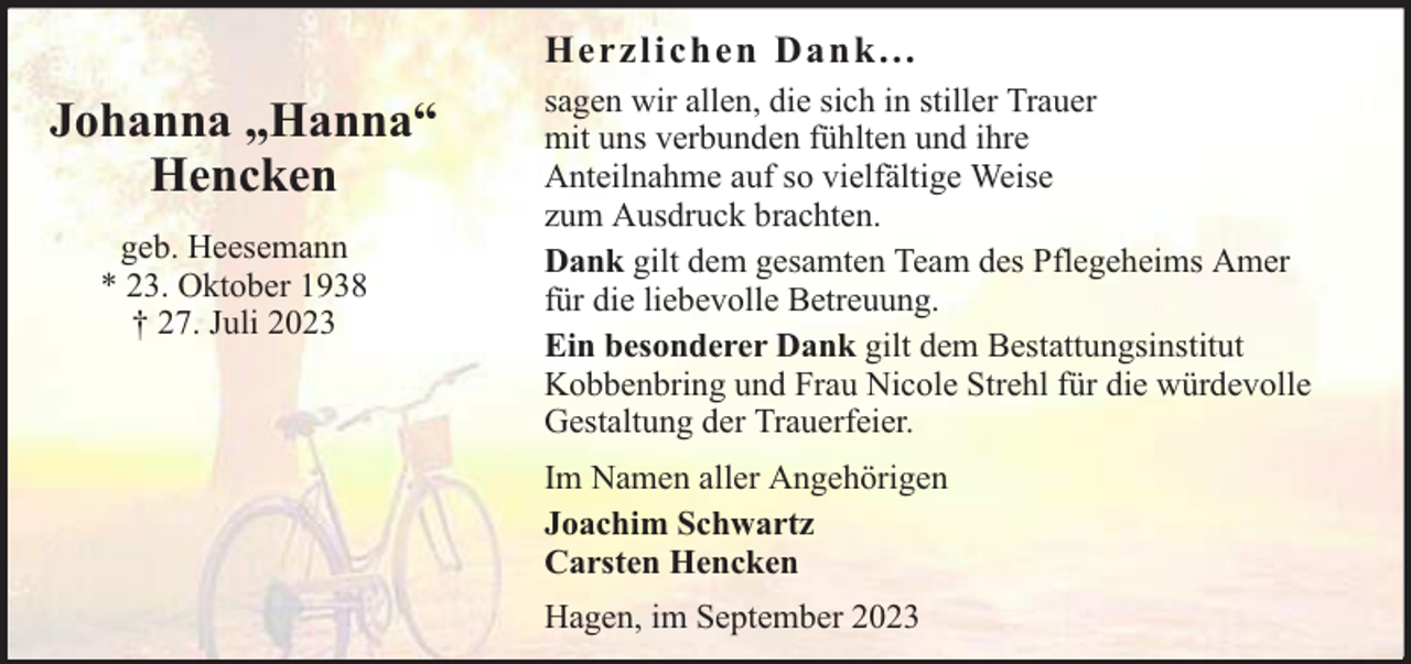 <p>Herzliche n Da nk. . .</p><p>Johanna „Hanna“<br />Hencken<br />geb. Heesemann<br />* 23. Oktober 1938<br />† 27. Juli 2023</p><p>sagen wir allen, die sich in stiller Trauer<br />mit uns verbunden fühlten und ihre<br />Anteilnahme auf so vielfältige Weise<br />zum Ausdruck brachten.<br />Dank gilt dem gesamten Team des Pflegeheims Amer<br />für die liebevolle Betreuung.<br />Ein besonderer Dank gilt dem Bestattungsinstitut<br />Kobbenbring und Frau Nicole Strehl für die würdevolle<br />Gestaltung der Trauerfeier.<br />Im Namen aller Angehörigen<br />Joachim Schwartz<br />Carsten Hencken<br />Hagen, im September 2023</p>
