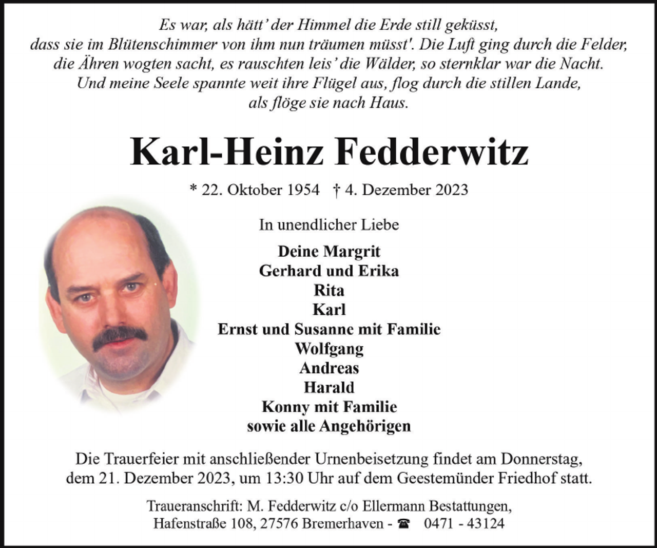 <p>Es war, als hätt’ der Himmel die Erde still geküsst,<br />dass sie im Blütenschimmer von ihm nun träumen müsst'. Die Luft ging durch die Felder,<br />die Ähren wogten sacht, es rauschten leis’ die Wälder, so sternklar war die Nacht.<br />Und meine Seele spannte weit ihre Flügel aus, flog durch die stillen Lande,<br />als flöge sie nach Haus.</p><p>Karl-Heinz Fedderwitz<br />* 22. Oktober 1954 † 4. Dezember 2023<br />In unendlicher Liebe<br />Deine Margrit<br />Gerhard und Erika<br />Rita<br />Karl<br />Ernst und Susanne mit Familie<br />Wolfgang<br />Andreas<br />Harald<br />Konny mit Familie<br />sowie alle Angehörigen<br />Die Trauerfeier mit anschließender Urnenbeisetzung findet am Donnerstag,<br />dem 21. Dezember 2023, um 13:30 Uhr auf dem Geestemünder Friedhof statt.<br />Traueranschrift: M. Fedderwitz c/o Ellermann Bestattungen,<br />Hafenstraße 108, 27576 Bremerhaven - ( 0471 - 43124</p>