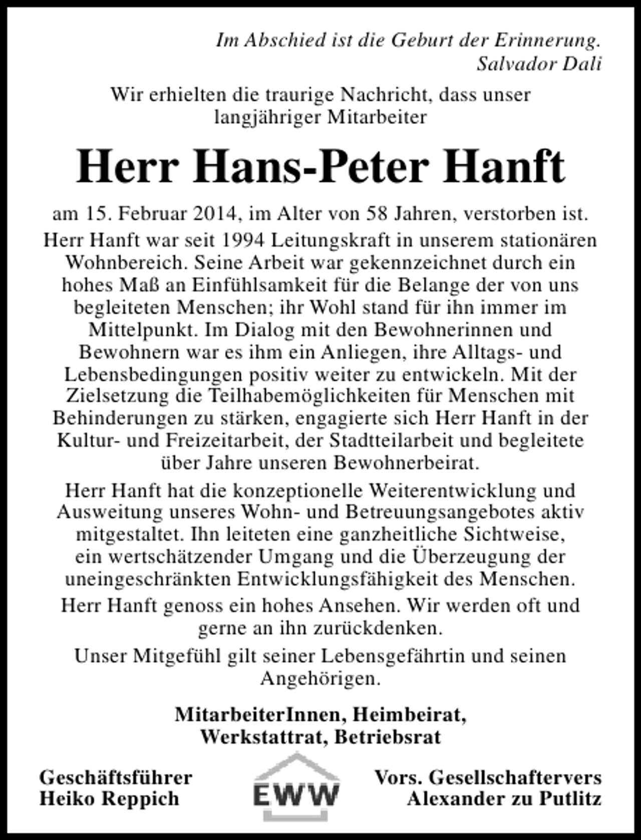 <p>Im Abschied ist die Geburt der Erinnerung.<br />Salvador Dali<br />Wir erhielten die traurige Nachricht, dass unser<br />langjähriger Mitarbeiter</p><p>Herr Hans-Peter Hanft</p><p>am 15. Februar 2014, im Alter von 58 Jahren, verstorben ist.<br />Herr Hanft war seit 1994 Leitungskraft in unserem stationären<br />Wohnbereich. Seine Arbeit war gekennzeichnet durch ein<br />hohes Maß an Einfühlsamkeit für die Belange der von uns<br />begleiteten Menschen; ihr Wohl stand für ihn immer im<br />Mittelpunkt. Im Dialog mit den Bewohnerinnen und<br />Bewohnern war es ihm ein Anliegen, ihre Alltags- und<br />Lebensbedingungen positiv weiter zu entwickeln. Mit der<br />Zielsetzung die Teilhabemöglichkeiten für Menschen mit<br />Behinderungen zu stärken, engagierte sich Herr Hanft in der<br />Kultur- und Freizeitarbeit, der Stadtteilarbeit und begleitete<br />über Jahre unseren Bewohnerbeirat.<br />Herr Hanft hat die konzeptionelle Weiterentwicklung und<br />Ausweitung unseres Wohn- und Betreuungsangebotes aktiv<br />mitgestaltet. Ihn leiteten eine ganzheitliche Sichtweise,<br />ein wertschätzender Umgang und die Überzeugung der<br />uneingeschränkten Entwicklungsfähigkeit des Menschen.<br />Herr Hanft genoss ein hohes Ansehen. Wir werden oft und<br />gerne an ihn zurückdenken.<br />Unser Mitgefühl gilt seiner Lebensgefährtin und seinen<br />Angehörigen.<br />MitarbeiterInnen, Heimbeirat,<br />Werkstattrat, Betriebsrat<br />Geschäftsführer<br />Heiko Reppich</p><p>Vors. Gesellschaftervers<br />Alexander zu Putlitz</p>