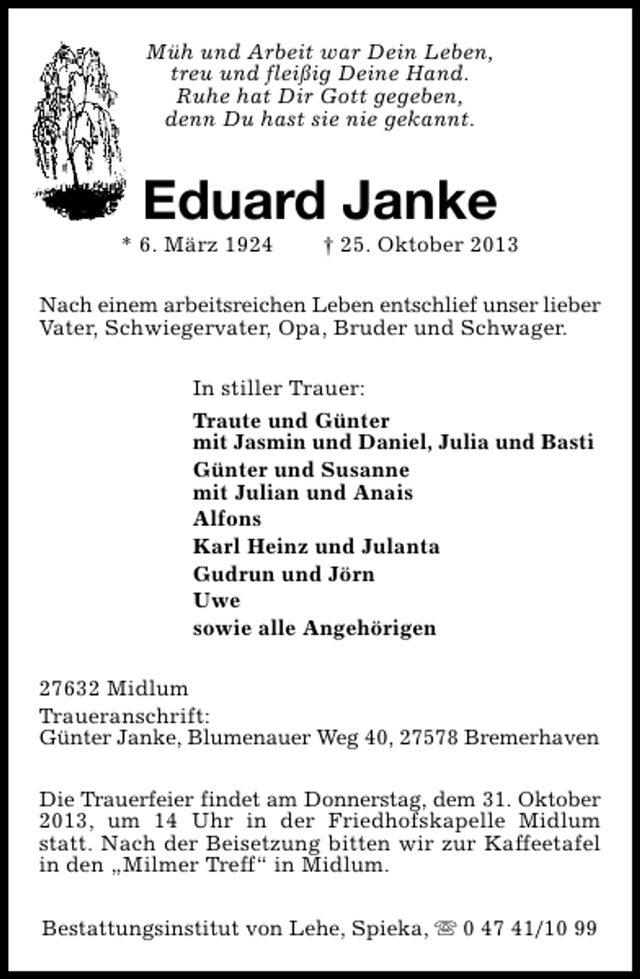 <p>Müh und Arbeit war Dein Leben,<br />treu und fleißig Deine Hand.<br />Ruhe hat Dir Gott gegeben,<br />denn Du hast sie nie gekannt.</p><p>Eduard Janke</p><p>* 6. März 1924</p><p>† 25. Oktober 2013</p><p>Nach einem arbeitsreichen Leben entschlief unser lieber<br />Vater, Schwiegervater, Opa, Bruder und Schwager.<br />In stiller Trauer:<br />Traute und Günter<br />mit Jasmin und Daniel, Julia und Basti<br />Günter und Susanne<br />mit Julian und Anais<br />Alfons<br />Karl Heinz und Julanta<br />Gudrun und Jörn<br />Uwe<br />sowie alle Angehörigen<br />27632 Midlum<br />Traueranschrift:<br />Günter Janke, Blumenauer Weg 40, 27578 Bremerhaven<br />Die Trauerfeier findet am Donnerstag, dem 31. Oktober<br />2013, um 14 Uhr in der Friedhofskapelle Midlum<br />statt. Nach der Beisetzung bitten wir zur Kaffeetafel<br />in den „Milmer Treff“ in Midlum.<br />Bestattungsinstitut von Lehe, Spieka, s 0 47 41/10 99</p>