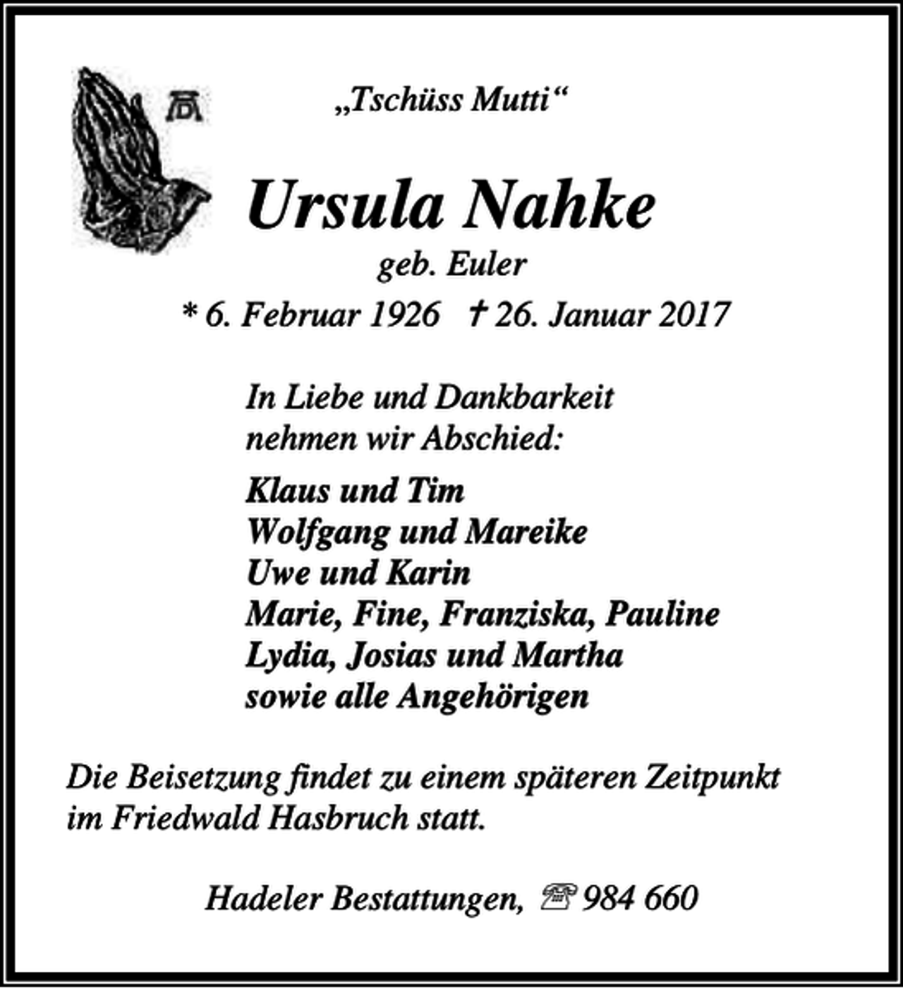 <p>„Tschüss Mutti“</p><p>Ursula Nahke</p><p>geb. Euler<br />* 6. Februar 1926 a 26. Januar 2017<br />In Liebe und Dankbarkeit<br />nehmen wir Abschied:<br />Klaus und Tim<br />Wolfgang und Mareike<br />Uwe und Karin<br />Marie, Fine, Franziska, Pauline<br />Lydia, Josias und Martha<br />sowie alle Angehörigen<br />Die Beisetzung findet zu einem späteren Zeitpunkt<br />im Friedwald Hasbruch statt.<br />Hadeler Bestattungen, ℡ 984 660</p>