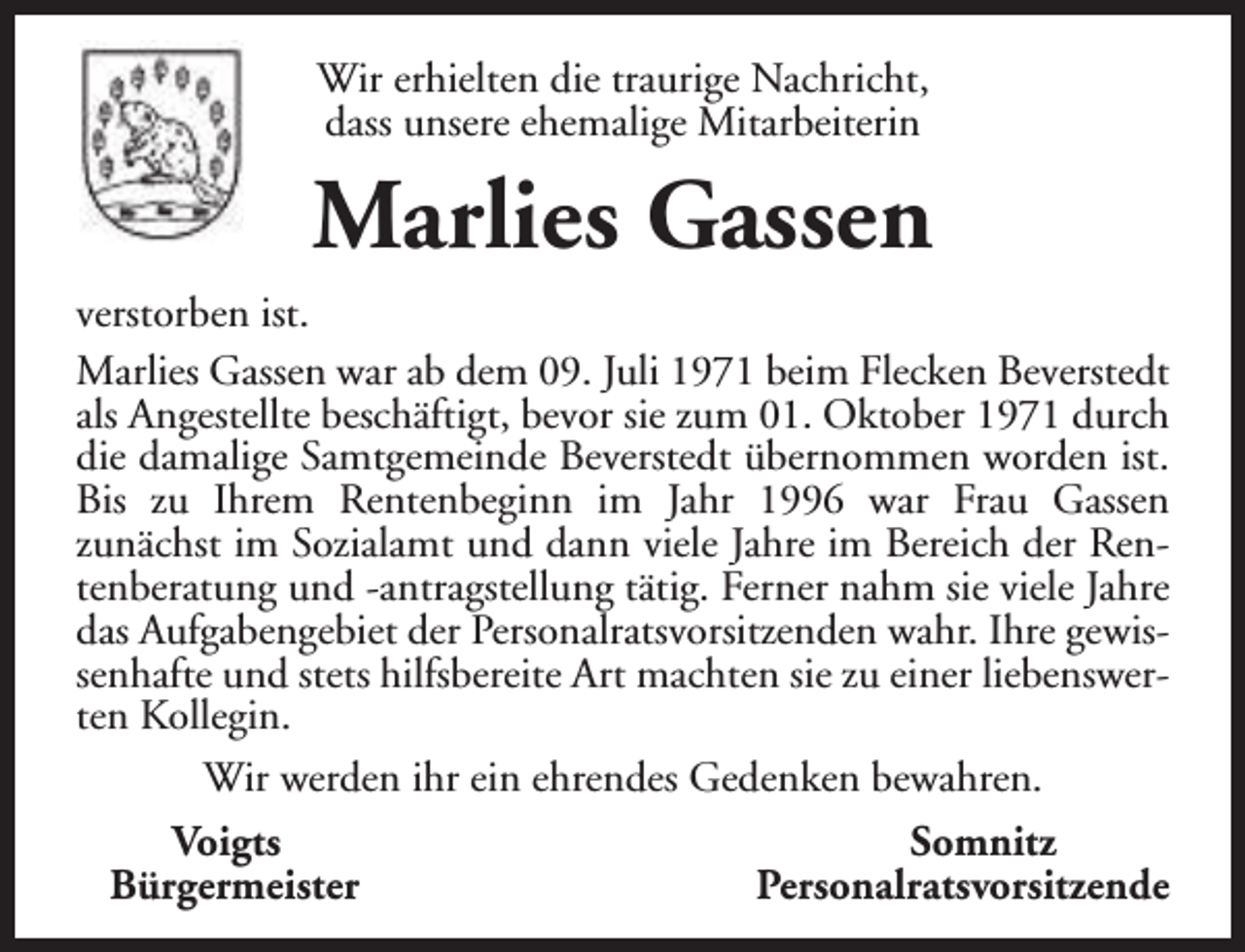 <p>Wir erhielten die traurige Nachricht,<br />dass unsere ehemalige Mitarbeiterin</p><p>Marlies Gassen<br />verstorben ist.<br />Marlies Gassen war ab dem 09. Juli 1971 beim Flecken Beverstedt<br />als Angestellte beschäftigt, bevor sie zum 01. Oktober 1971 durch<br />die damalige Samtgemeinde Beverstedt übernommen worden ist.<br />Bis zu Ihrem Rentenbeginn im Jahr 1996 war Frau Gassen<br />zunächst im Sozialamt und dann viele Jahre im Bereich der Rentenberatung und -antragstellung tätig. Ferner nahm sie viele Jahre<br />das Aufgabengebiet der Personalratsvorsitzenden wahr. Ihre gewissenhafte und stets hilfsbereite Art machten sie zu einer liebenswerten Kollegin.<br />Wir werden ihr ein ehrendes Gedenken bewahren.<br />Voigts<br />Somnitz<br />Bürgermeister<br />Personalratsvorsitzende</p>