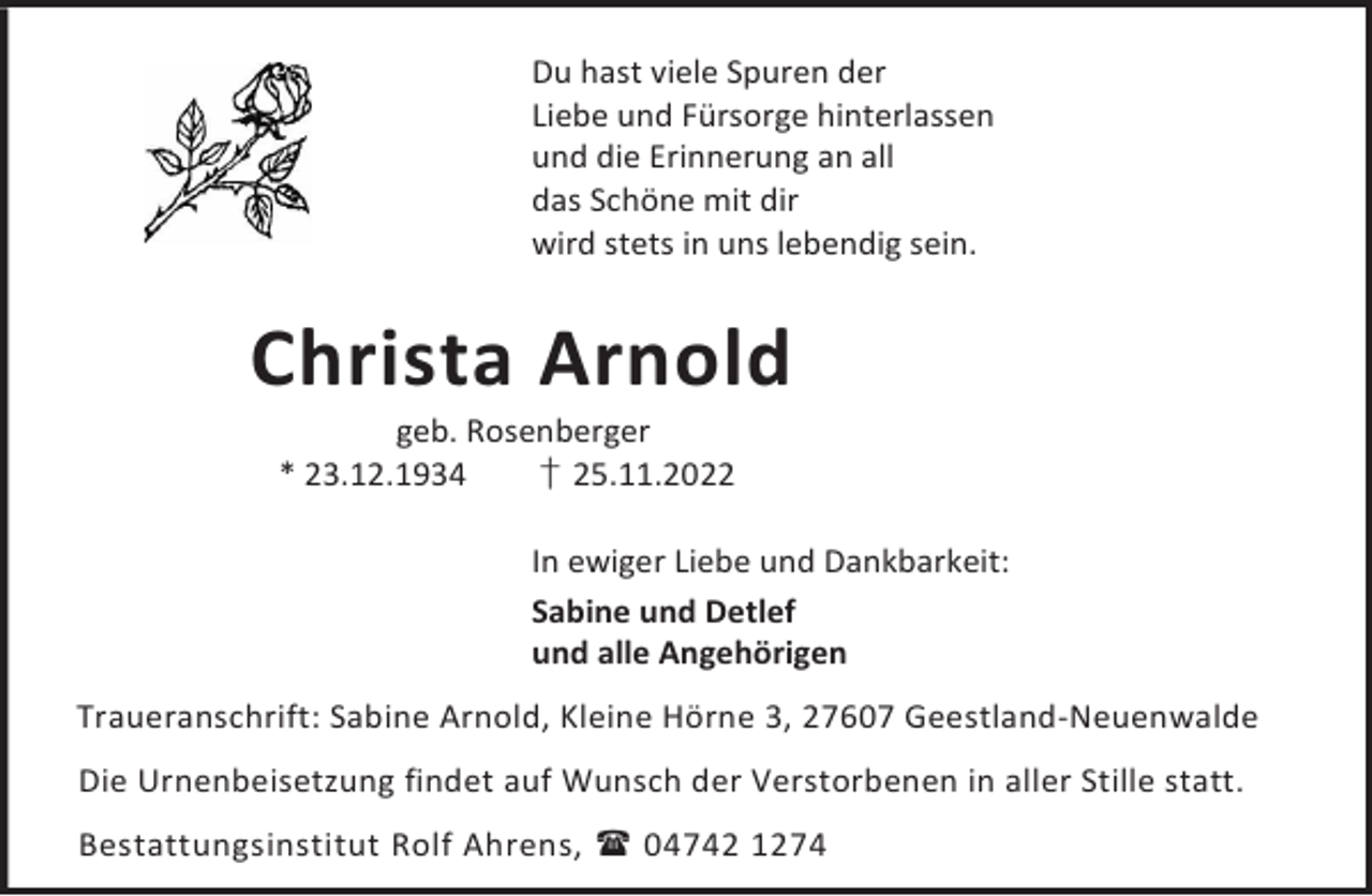 <p>Du hast viele Spuren der<br />Liebe und Fürsorge hinterlassen<br />und die Erinnerung an all<br />das Schöne mit dir<br />wird stets in uns lebendig sein.</p><p>Christa Arnold<br />geb. Rosenberger<br />* 23.12.1934<br />† 25.11.2022</p><p>In ewiger Liebe und Dankbarkeit:<br />Sabine und Detlef<br />und alle Angehörigen<br />Traueranschrift: Sabine Arnold, Kleine Hörne 3, 27607 Geestland-Neuenwalde<br />Die Urnenbeisetzung findet auf Wunsch der Verstorbenen in aller Stille statt.<br />Bestattungsinstitut Rolf Ahrens,  04742 1274</p>