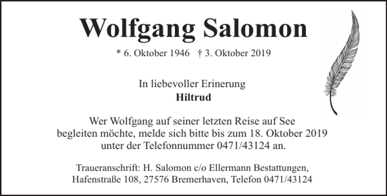 <p>Wolfgang Salomon<br />* 6. Oktober 1946 † 3. Oktober 2019</p><p>In liebevoller Erinerung<br />Hiltrud<br />Wer Wolfgang auf seiner letzten Reise auf See<br />begleiten möchte, melde sich bitte bis zum 18. Oktober 2019<br />unter der Telefonnummer 0471/43124 an.<br />Traueranschrift: H. Salomon c/o Ellermann Bestattungen,<br />Hafenstraße 108, 27576 Bremerhaven, Telefon 0471/43124</p>