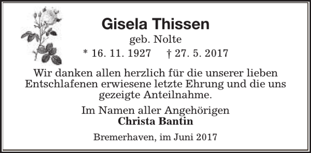 <p>Gisela Thissen</p><p>geb. Nolte<br />* 16. 11. 1927 † 27. 5. 2017<br />Wir danken allen herzlich für die unserer lieben<br />Entschlafenen erwiesene letzte Ehrung und die uns<br />gezeigte Anteilnahme.<br />Im Namen aller Angehörigen<br />Christa Bantin<br />Bremerhaven, im Juni 2017</p>