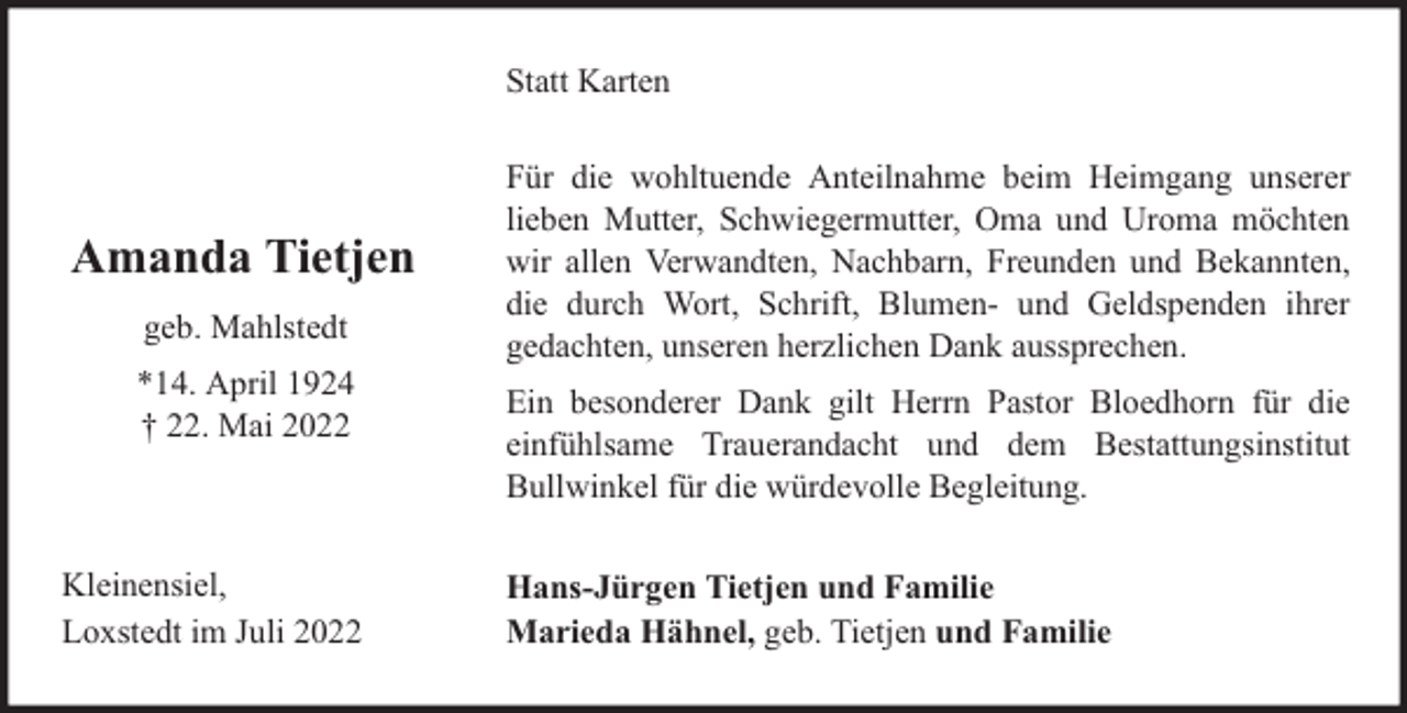 <p>Statt Karten</p><p>Amanda Tietjen<br />geb. Mahlstedt<br />*14. April 1924<br />† 22. Mai 2022</p><p>Kleinensiel,<br />Loxstedt im Juli 2022</p><p>Für die wohltuende Anteilnahme beim Heimgang unserer<br />lieben Mutter, Schwiegermutter, Oma und Uroma möchten<br />wir allen Verwandten, Nachbarn, Freunden und Bekannten,<br />die durch Wort, Schrift, Blumen- und Geldspenden ihrer<br />gedachten, unseren herzlichen Dank aussprechen.<br />Ein besonderer Dank gilt Herrn Pastor Bloedhorn für die<br />einfühlsame Trauerandacht und dem Bestattungsinstitut<br />Bullwinkel für die würdevolle Begleitung.<br />Hans-Jürgen Tietjen und Familie<br />Marieda Hähnel, geb. Tietjen und Familie</p>