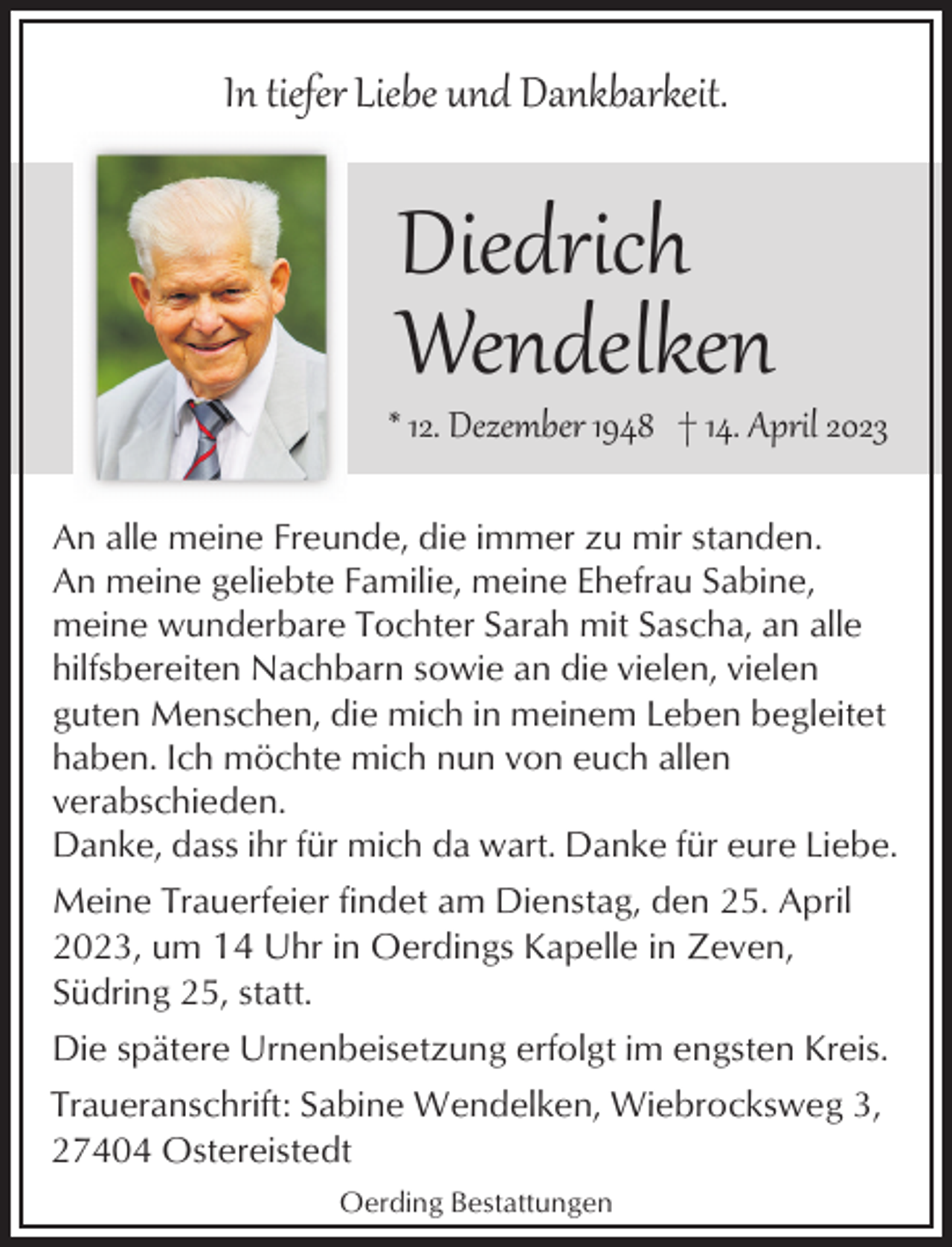 <p>In tiefer Liebe und Dankbarkeit.</p><p>Diedrich<br />Wendelken</p><p>* 12. Dezember 1948 † 14. April 2023<br />An alle meine Freunde, die immer zu mir standen.<br />An meine geliebte Familie, meine Ehefrau Sabine,<br />meine wunderbare Tochter Sarah mit Sascha, an alle<br />hilfsbereiten Nachbarn sowie an die vielen, vielen<br />guten Menschen, die mich in meinem Leben begleitet<br />haben. Ich möchte mich nun von euch allen<br />verabschieden.<br />Danke, dass ihr für mich da wart. Danke für eure Liebe.<br />Meine Trauerfeier findet am Dienstag, den 25. April<br />2023, um 14 Uhr in Oerdings Kapelle in Zeven,<br />Südring 25, statt.<br />Die spätere Urnenbeisetzung erfolgt im engsten Kreis.<br />Traueranschrift: Sabine Wendelken, Wiebrocksweg 3,<br />27404 Ostereistedt<br />Oerding Bestattungen</p>