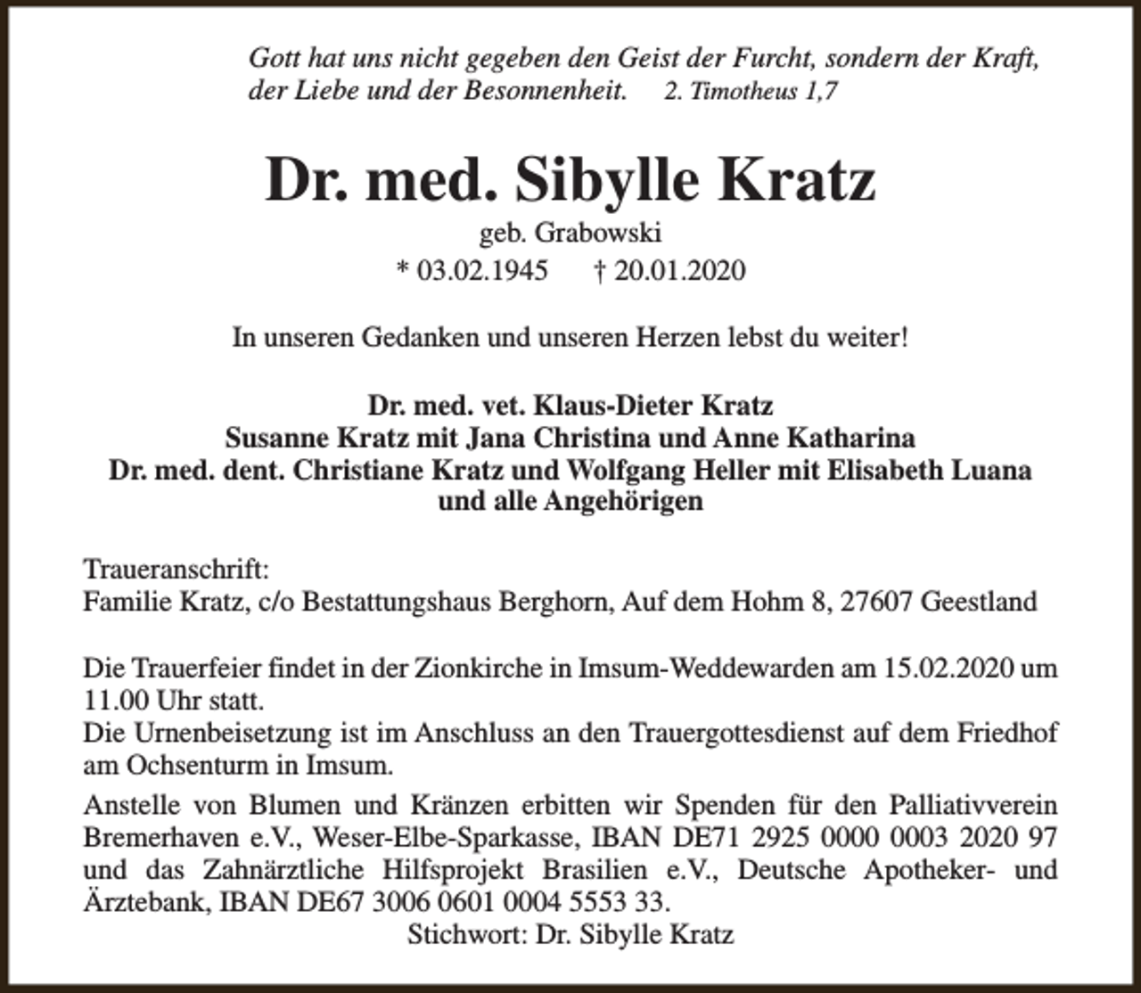 <p>Gott hat uns nicht gegeben den Geist der Furcht, sondern der Kraft,<br />der Liebe und der Besonnenheit. 2. Timotheus 1,7</p><p>Dr. med. Sibylle Kratz<br />geb. Grabowski<br />* 03.02.1945<br />† 20.01.2020</p><p>In unseren Gedanken und unseren Herzen lebst du weiter!<br />Dr. med. vet. Klaus-Dieter Kratz<br />Susanne Kratz mit Jana Christina und Anne Katharina<br />Dr. med. dent. Christiane Kratz und Wolfgang Heller mit Elisabeth Luana<br />und alle Angehörigen<br />Traueranschrift:<br />Familie Kratz, c/o Bestattungshaus Berghorn, Auf dem Hohm 8, 27607 Geestland<br />Die Trauerfeier findet in der Zionkirche in Imsum-Weddewarden am 15.02.2020 um<br />11.00 Uhr statt.<br />Die Urnenbeisetzung ist im Anschluss an den Trauergottesdienst auf dem Friedhof<br />am Ochsenturm in Imsum.<br />Anstelle von Blumen und Kränzen erbitten wir Spenden für den Palliativverein<br />Bremerhaven e.V., Weser-Elbe-Sparkasse, IBAN DE71 2925 03 2020 97<br />und das Zahnärztliche Hilfsprojekt Brasilien e.V., Deutsche Apotheker- und<br />Ärztebank, IBAN DE67 3001 0004 5553.<br />Stichwort: Dr. Sibylle Kratz</p>
