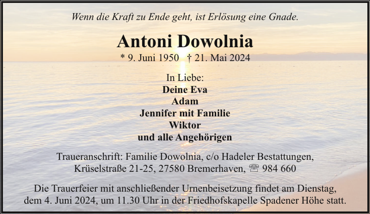 <p>Wenn die Kraft zu Ende geht, ist Erlösung eine Gnade.</p><p>Antoni Dowolnia<br />* 9. Juni 1950 † 21. Mai 2024<br />In Liebe:<br />Deine Eva<br />Adam<br />Jennifer mit Familie<br />Wiktor<br />und alle Angehörigen<br />Traueranschrift: Familie Dowolnia, c/o Hadeler Bestattungen,<br />Krüselstraße 21-25, 27580 Bremerhaven, ' 984 660<br />Die Trauerfeier mit anschließender Urnenbeisetzung findet am Dienstag,<br />dem 4. Juni 2024, um 11.30 Uhr in der Friedhofskapelle Spadener Höhe statt.</p>