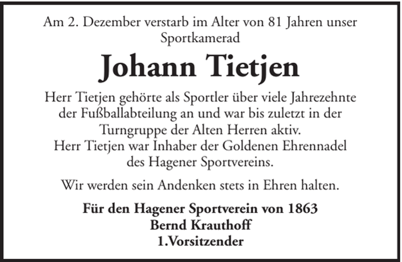 <p>Am 2. Dezember verstarb im Alter von 81 Jahren unser<br />Sportkamerad</p><p>Johann Tietjen</p><p>Herr Tietjen gehörte als Sportler über viele Jahrezehnte<br />der Fußballabteilung an und war bis zuletzt in der<br />Turngruppe der Alten Herren aktiv.<br />Herr Tietjen war Inhaber der Goldenen Ehrennadel<br />des Hagener Sportvereins.<br />Wir werden sein Andenken stets in Ehren halten.<br />Für den Hagener Sportverein von 1863<br />Bernd Krauthoff<br />1.Vorsitzender</p>
