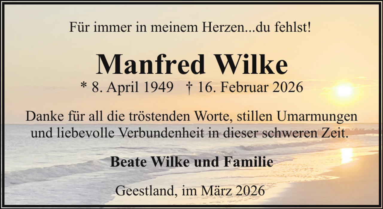 <p>Für immer in meinem Herzen...du fehlst!</p><p>Manfred Wilke</p><p>* 8. April 1949 † 16. Februar 2026<br />Danke für all die tröstenden Worte, stillen Umarmungen<br />und liebevolle Verbundenheit in dieser schweren Zeit.</p><p>Beate Wilke und Familie<br />Geestland, im März 2026</p>