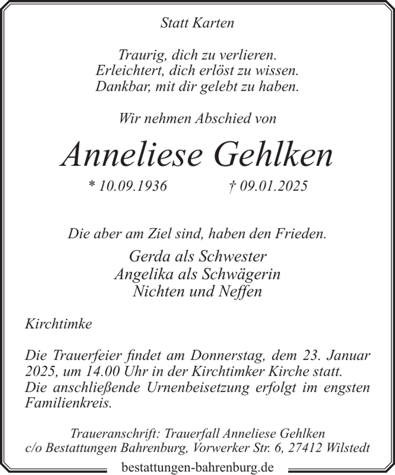 <p>Statt Karten<br />Traurig, dich zu verlieren.<br />Erleichtert, dich erlöst zu wissen.<br />Dankbar, mit dir gelebt zu haben.<br />Wir nehmen Abschied von</p><p>Anneliese Gehlken<br />* 10.09.1936</p><p>† 09.01.2025</p><p>Die aber am Ziel sind, haben den Frieden.</p><p>Gerda als Schwester<br />Angelika als Schwägerin<br />Nichten und Neffen<br />Kirchtimke<br />Die Trauerfeier findet am Donnerstag, dem 23. Januar<br />2025, um 14.00 Uhr in der Kirchtimker Kirche statt.<br />Die anschließende Urnenbeisetzung erfolgt im engsten<br />Familienkreis.<br />Traueranschrift: Trauerfall Anneliese Gehlken<br />c/o Bestattungen Bahrenburg, Vorwerker Str. 6, 27412 Wilstedt<br />bestattungen-bahrenburg.de</p>