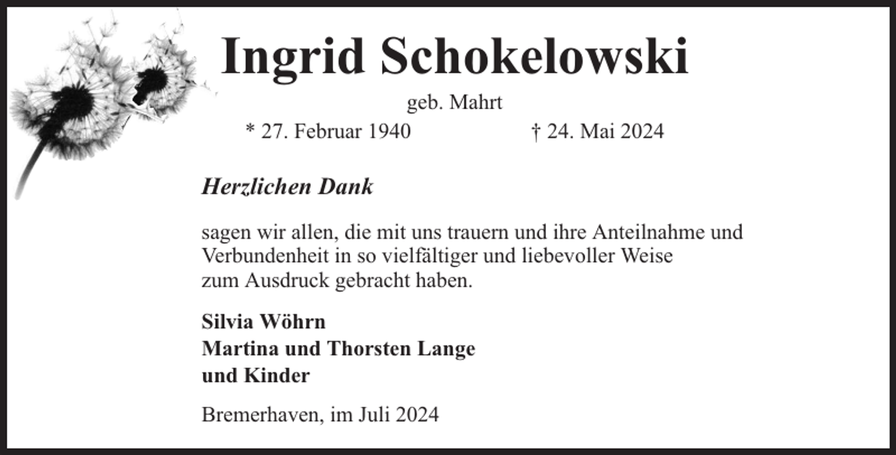 <p>Ingrid Schokelowski<br />geb. Mahrt<br />* 27. Februar 1940</p><p>† 24. Mai 2024</p><p>Herzlichen Dank<br />sagen wir allen, die mit uns trauern und ihre Anteilnahme und<br />Verbundenheit in so vielfältiger und liebevoller Weise<br />zum Ausdruck gebracht haben.<br />Silvia Wöhrn<br />Martina und Thorsten Lange<br />und Kinder<br />Bremerhaven, im Juli 2024</p>