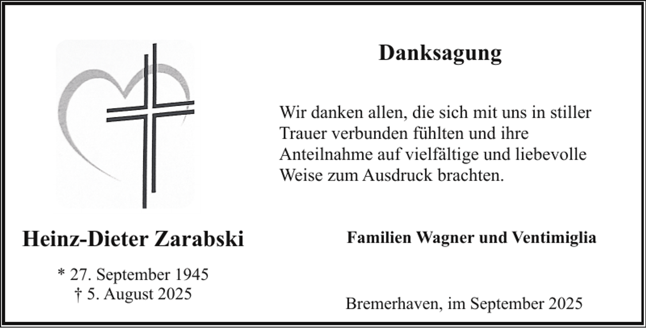 <p>Danksagung<br />Wir danken allen, die sich mit uns in stiller<br />Trauer verbunden fühlten und ihre<br />Anteilnahme auf vielfältige und liebevolle<br />Weise zum Ausdruck brachten.</p>
<p>Heinz-Dieter Zarabski<br />* 27. September 1945<br />† 5. August 2025</p>
<p>Familien Wagner und Ventimiglia</p>
<p>Bremerhaven, im September 2025</p>