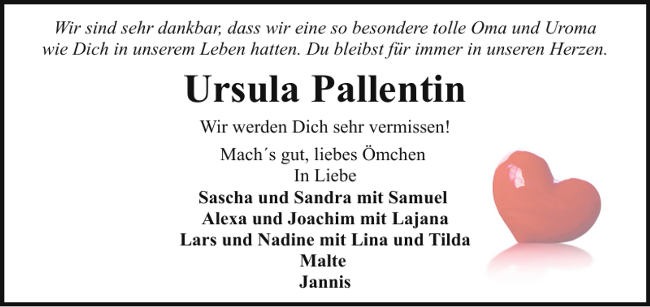 <p>Wir sind sehr dankbar, dass wir eine so besondere tolle Oma und Uroma<br />wie Dich in unserem Leben hatten. Du bleibst für immer in unseren Herzen.</p><p>Ursula Pallentin<br />Wir werden Dich sehr vermissen!<br />Mach´s gut, liebes Ömchen<br />In Liebe<br />Sascha und Sandra mit Samuel<br />Alexa und Joachim mit Lajana<br />Lars und Nadine mit Lina und Tilda<br />Malte<br />Jannis</p>