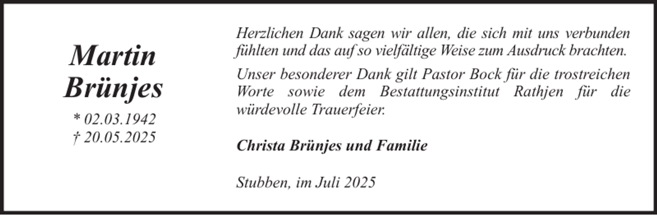 <p>Martin<br />Brünjes<br />* 02.03.1942<br />† 20.05.2025</p>
<p>Herzlichen Dank sagen wir allen, die sich mit uns verbunden<br />fühlten und das auf so vielfältige Weise zum Ausdruck brachten.<br />Unser besonderer Dank gilt Pastor Bock für die trostreichen<br />Worte sowie dem Bestattungsinstitut Rathjen für die<br />würdevolle Trauerfeier.<br />Christa Brünjes und Familie<br />Stubben, im Juli 2025</p>