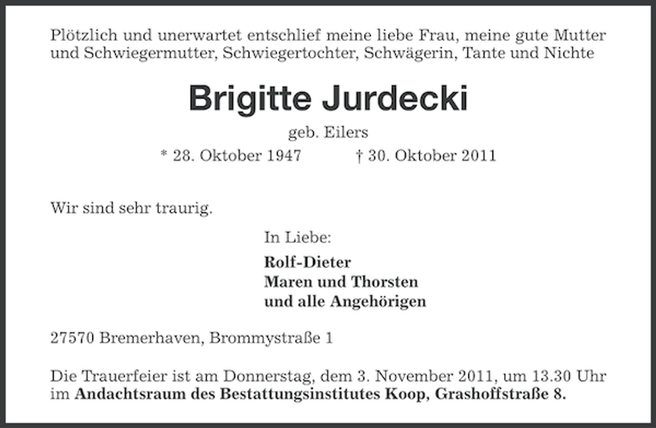 <p>Plötzlich und unerwartet entschlief meine liebe Frau, meine gute Mutter<br />und Schwiegermutter, Schwiegertochter, Schwägerin, Tante und Nichte</p><p>Brigitte Jurdecki<br />geb. Eilers<br />* 28. Oktober 1947<br />† 30. Oktober 2011<br />Wir sind sehr traurig.<br />In Liebe:<br />Rolf-Dieter<br />Maren und Thorsten<br />und alle Angehörigen<br />27570 Bremerhaven, Brommystraße 1<br />Die Trauerfeier ist am Donnerstag, dem 3. November 2011, um 13.30 Uhr<br />im Andachtsraum des Bestattungsinstitutes Koop, Grashoffstraße 8.</p>