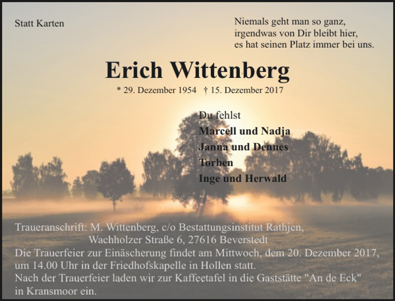 <p>Statt Karten</p><p>Niemals geht man so ganz,<br />irgendwas von Dir bleibt hier,<br />es hat seinen Platz immer bei uns.</p><p>Erich Wittenberg<br />* 29. Dezember 1954 † 15. Dezember 2017</p><p>Du fehlst<br />Marcell und Nadja<br />Janna und Dennes<br />Torben<br />Inge und Herwald</p><p>Traueranschrift: M. Wittenberg, c/o Bestattungsinstitut Rathjen,<br />Wachholzer Straße 6, 27616 Beverstedt<br />Die Trauerfeier zur Einäscherung findet am Mittwoch, dem 20. Dezember 2017,<br />um 14.00 Uhr in der Friedhofskapelle in Hollen statt.<br />Nach der Trauerfeier laden wir zur Kaffeetafel in die Gaststätte "An de Eck"<br />in Kransmoor ein.</p>