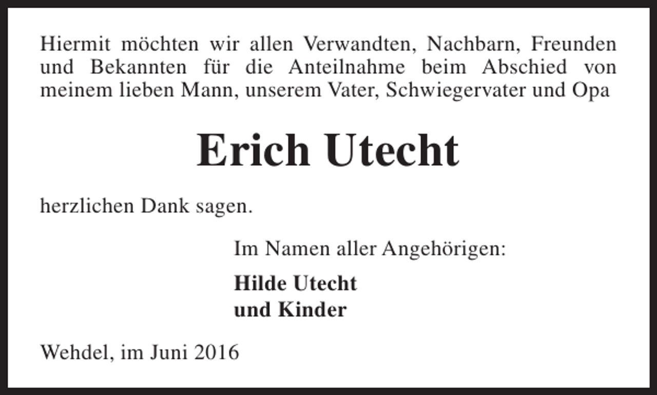 <p>Hiermit möchten wir allen Verwandten, Nachbarn, Freunden<br />und Bekannten für die Anteilnahme beim Abschied von<br />meinem lieben Mann, unserem Vater, Schwiegervater und Opa</p><p>Erich Utecht<br />herzlichen Dank sagen.<br />Im Namen aller Angehörigen:<br />Hilde Utecht<br />und Kinder<br />Wehdel, im Juni 2016</p>