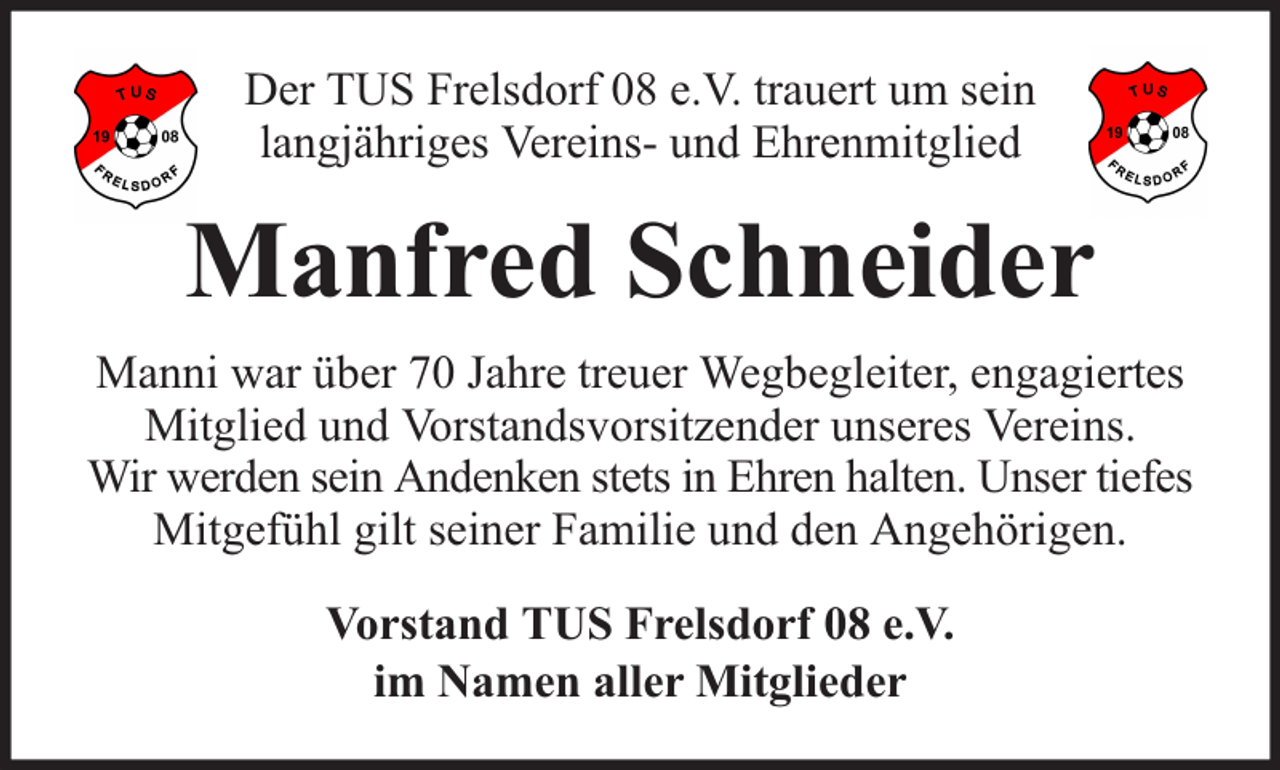 <p>Der TUS Frelsdorf 08 e.V. trauert um sein<br />langjähriges Vereins- und Ehrenmitglied</p><p>Manfred Schneider<br />Manni war über 70 Jahre treuer Wegbegleiter, engagiertes<br />Mitglied und Vorstandsvorsitzender unseres Vereins.<br />Wir werden sein Andenken stets in Ehren halten. Unser tiefes<br />Mitgefühl gilt seiner Familie und den Angehörigen.<br />Vorstand TUS Frelsdorf 08 e.V.<br />im Namen aller Mitglieder</p>