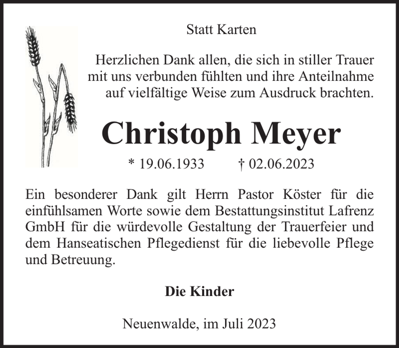 <p>Statt Karten<br />Herzlichen Dank allen, die sich in stiller Trauer<br />mit uns verbunden fühlten und ihre Anteilnahme<br />auf vielfältige Weise zum Ausdruck brachten.</p><p>Christoph Meyer<br />* 19.06.1933</p><p>† 02.06.2023</p><p>Ein besonderer Dank gilt Herrn Pastor Köster für die<br />einfühlsamen Worte sowie dem Bestattungsinstitut Lafrenz<br />GmbH für die würdevolle Gestaltung der Trauerfeier und<br />dem Hanseatischen Pflegedienst für die liebevolle Pflege<br />und Betreuung.<br />Die Kinder<br />Neuenwalde, im Juli 2023</p>