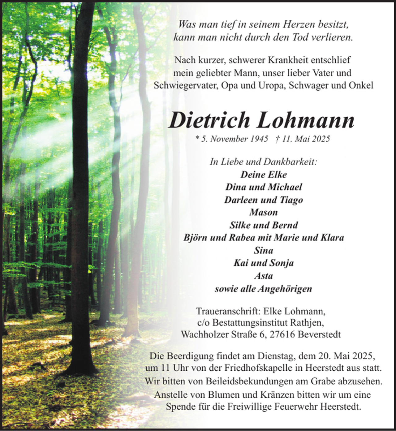 <p>Was man tief in seinem Herzen besitzt,<br />kann man nicht durch den Tod verlieren.<br />Nach kurzer, schwerer Krankheit entschlief<br />mein geliebter Mann, unser lieber Vater und<br />Schwiegervater, Opa und Uropa, Schwager und Onkel</p><p>Dietrich Lohmann<br />* 5. November 1945 † 11. Mai 2025</p><p>In Liebe und Dankbarkeit:<br />Deine Elke<br />Dina und Michael<br />Darleen und Tiago<br />Mason<br />Silke und Bernd<br />Björn und Rabea mit Marie und Klara<br />Sina<br />Kai und Sonja<br />Asta<br />sowie alle Angehörigen<br />Traueranschrift: Elke Lohmann,<br />c/o Bestattungsinstitut Rathjen,<br />Wachholzer Straße 6, 27616 Beverstedt<br />Die Beerdigung findet am Dienstag, dem 20. Mai 2025,<br />um 11 Uhr von der Friedhofskapelle in Heerstedt aus statt.<br />Wir bitten von Beileidsbekundungen am Grabe abzusehen.<br />Anstelle von Blumen und Kränzen bitten wir um eine<br />Spende für die Freiwillige Feuerwehr Heerstedt.</p>