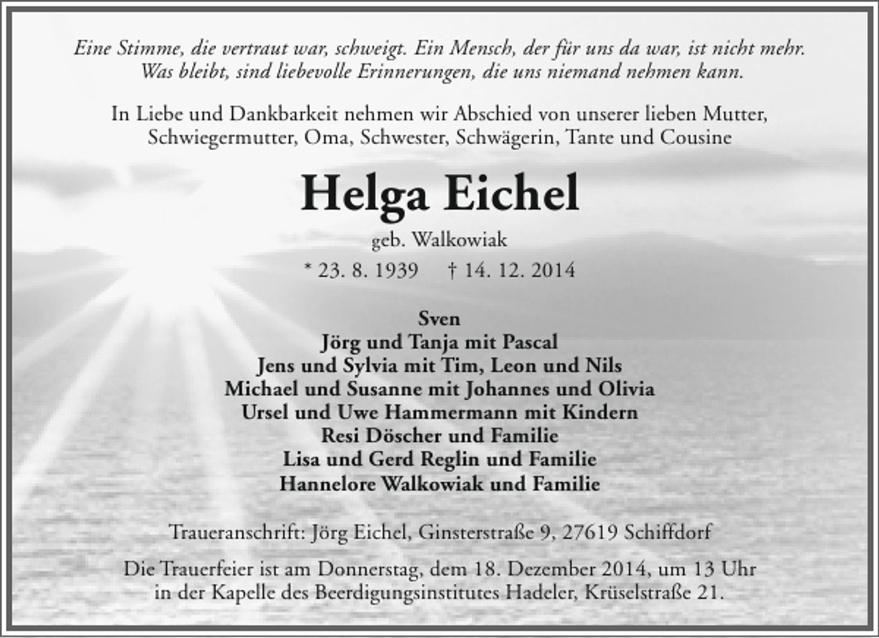 <p>Eine Stimme, die vertraut war, schweigt. Ein Mensch, der für uns da war, ist nicht mehr.<br />Was bleibt, sind liebevolle Erinnerungen, die uns niemand nehmen kann.<br />In Liebe und Dankbarkeit nehmen wir Abschied von unserer lieben Mutter,<br />Schwiegermutter, Oma, Schwester, Schwägerin, Tante und Cousine</p><p>Helga Eichel<br />geb. Walkowiak<br />* 23. 8. 1939 † 14. 12. 2014</p><p>Sven<br />Jörg und Tanja mit Pascal<br />Jens und Sylvia mit Tim, Leon und Nils<br />Michael und Susanne mit Johannes und Olivia<br />Ursel und Uwe Hammermann mit Kindern<br />Resi Döscher und Familie<br />Lisa und Gerd Reglin und Familie<br />Hannelore Walkowiak und Familie<br />Traueranschrift: Jörg Eichel, Ginsterstraße 9, 27619 Schiffdorf<br />Die Trauerfeier ist am Donnerstag, dem 18. Dezember 2014, um 13 Uhr<br />in der Kapelle des Beerdigungsinstitutes Hadeler, Krüselstraße 21.</p>