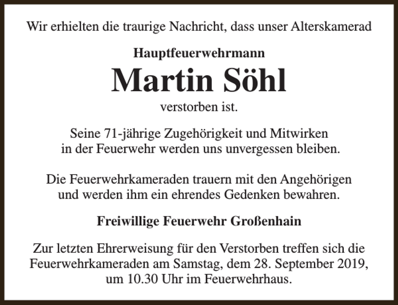 <p>Wir erhielten die traurige Nachricht, dass unser Alterskamerad<br />Hauptfeuerwehrmann</p><p>Martin Söhl<br />verstorben ist.</p><p>Seine 71-jährige Zugehörigkeit und Mitwirken<br />in der Feuerwehr werden uns unvergessen bleiben.<br />Die Feuerwehrkameraden trauern mit den Angehörigen<br />und werden ihm ein ehrendes Gedenken bewahren.<br />Freiwillige Feuerwehr Großenhain<br />Zur letzten Ehrerweisung für den Verstorben treffen sich die<br />Feuerwehrkameraden am Samstag, dem 28. September 2019,<br />um 10.30 Uhr im Feuerwehrhaus.</p>