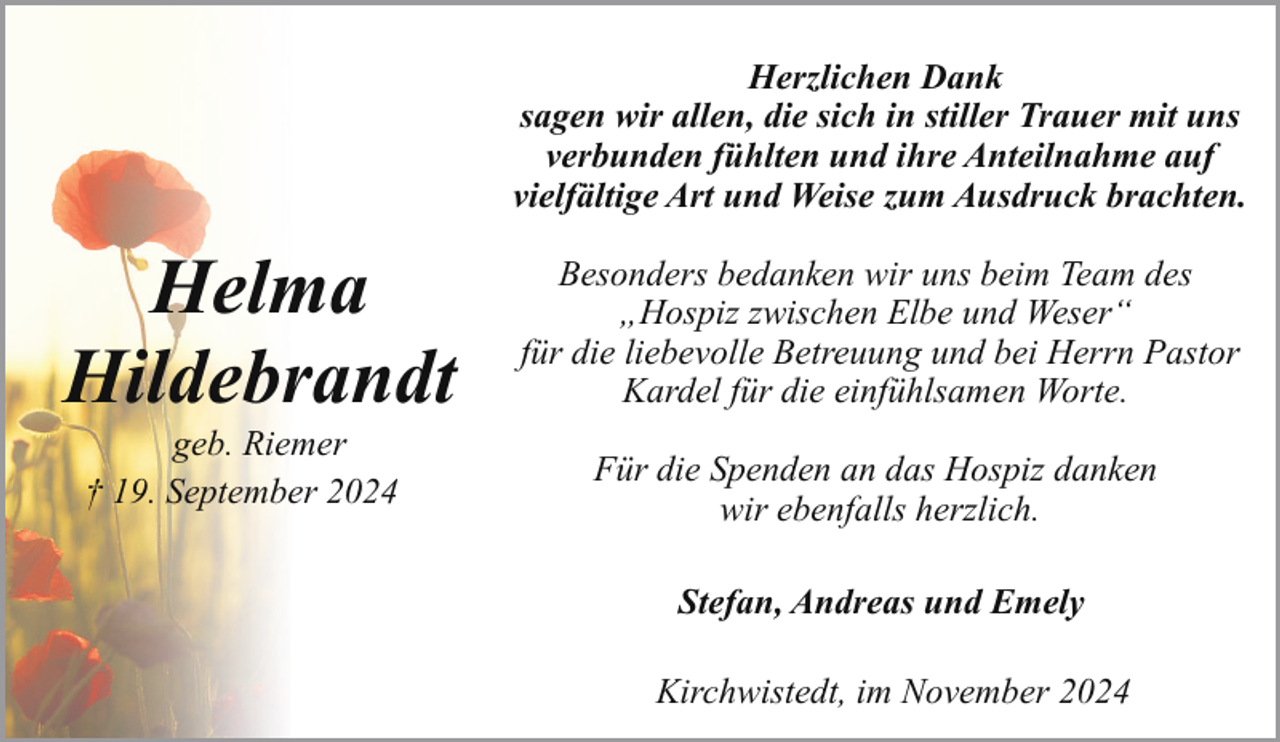 <p>Herzlichen Dank<br />sagen wir allen, die sich in stiller Trauer mit uns<br />verbunden fühlten und ihre Anteilnahme auf<br />vielfältige Art und Weise zum Ausdruck brachten.</p><p>Helma<br />Hildebrandt<br />geb. Riemer<br />† 19. September 2024</p><p>Besonders bedanken wir uns beim Team des<br />„Hospiz zwischen Elbe und Weser“<br />für die liebevolle Betreuung und bei Herrn Pastor<br />Kardel für die einfühlsamen Worte.<br />Für die Spenden an das Hospiz danken<br />wir ebenfalls herzlich.<br />Stefan, Andreas und Emely<br />Kirchwistedt, im November 2024</p>