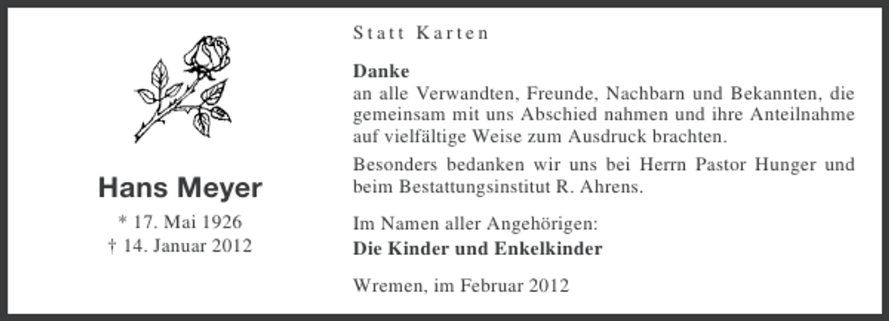 <p>Statt Karten</p><p>Hans Meyer<br />* 17. Mai 1926<br />† 14. Januar 2012</p><p>Danke<br />an alle Verwandten, Freunde, Nachbarn und Bekannten, die<br />gemeinsam mit uns Abschied nahmen und ihre Anteilnahme<br />auf vielfältige Weise zum Ausdruck brachten.<br />Besonders bedanken wir uns bei Herrn Pastor Hunger und<br />beim Bestattungsinstitut R. Ahrens.<br />Im Namen aller Angehörigen:<br />Die Kinder und Enkelkinder<br />Wremen, im Februar 2012</p>