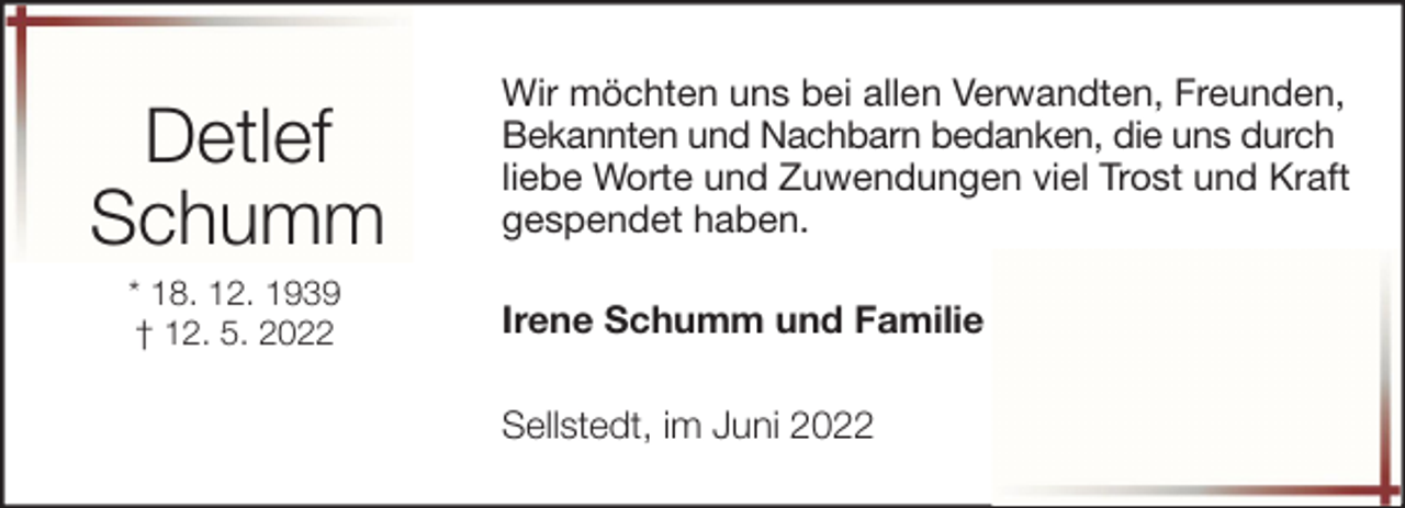 <p>Detlef<br />Schumm<br />* 18. 12. 1939<br />† 12. 5. 2022</p><p>Wir möchten uns bei allen Verwandten, Freunden,<br />Bekannten und Nachbarn bedanken, die uns durch<br />liebe Worte und Zuwendungen viel Trost und Kraft<br />gespendet haben.<br />Irene Schumm und Familie<br />Sellstedt, im Juni 2022</p>