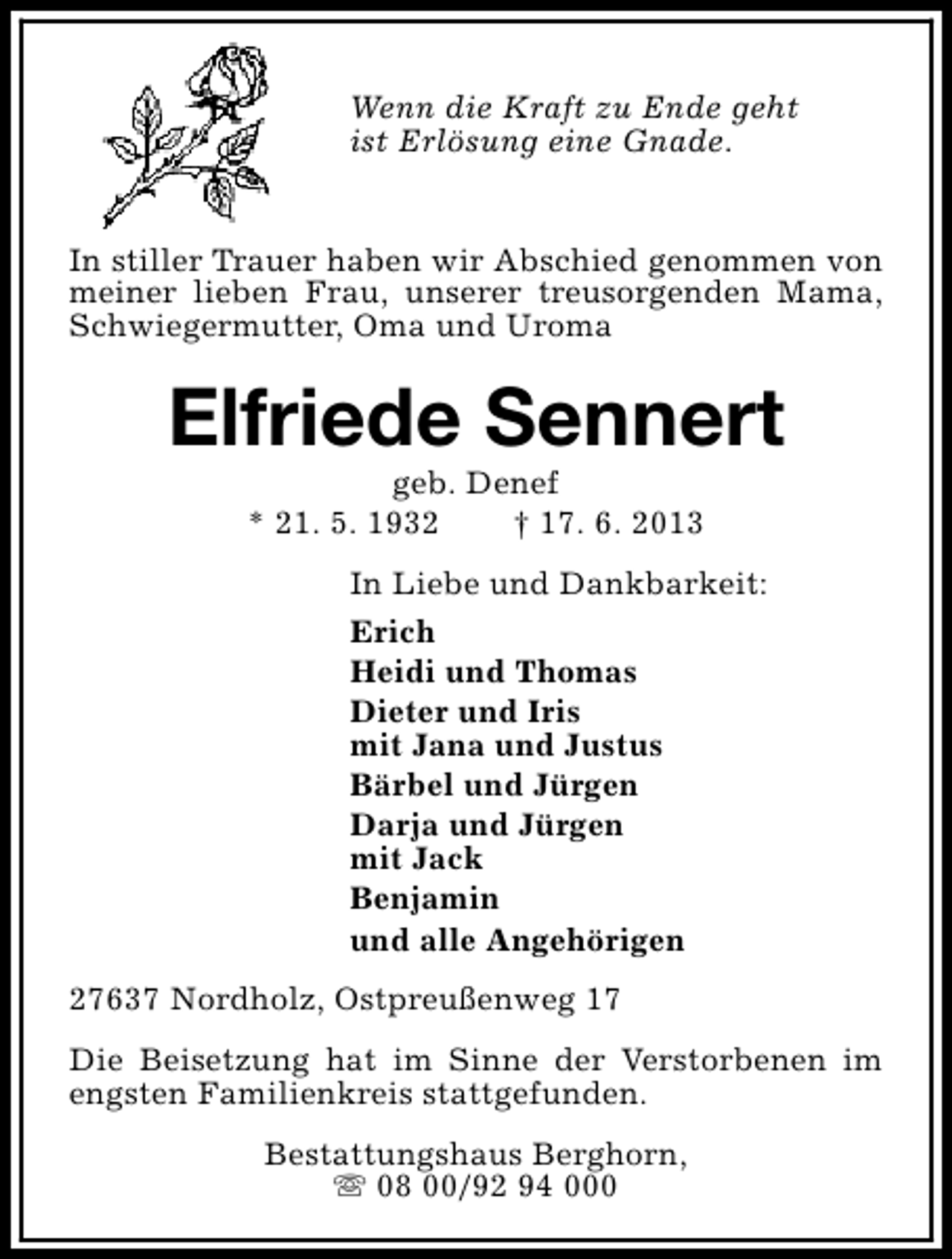 <p>Wenn die Kraft zu Ende geht<br />ist Erlösung eine Gnade.<br />In stiller Trauer haben wir Abschied genommen von<br />meiner lieben Frau, unserer treusorgenden Mama,<br />Schwiegermutter, Oma und Uroma</p><p>Elfriede Sennert<br />geb. Denef<br />* 21. 5. 1932<br />† 17. 6. 2013</p><p>In Liebe und Dankbarkeit:<br />Erich<br />Heidi und Thomas<br />Dieter und Iris<br />mit Jana und Justus<br />Bärbel und Jürgen<br />Darja und Jürgen<br />mit Jack<br />Benjamin<br />und alle Angehörigen<br />27637 Nordholz, Ostpreußenweg 17<br />Die Beisetzung hat im Sinne der Verstorbenen im<br />engsten Familienkreis stattgefunden.<br />Bestattungshaus Berghorn,<br />s 08 00/92 94 000</p>
