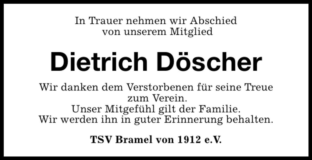 <p>In Trauer nehmen wir Abschied<br />von unserem Mitglied</p><p>Dietrich Döscher<br />Wir danken dem Verstorbenen für seine Treue<br />zum Verein.<br />Unser Mitgefühl gilt der Familie.<br />Wir werden ihn in guter Erinnerung behalten.<br />TSV Bramel von 1912 e.V.</p>