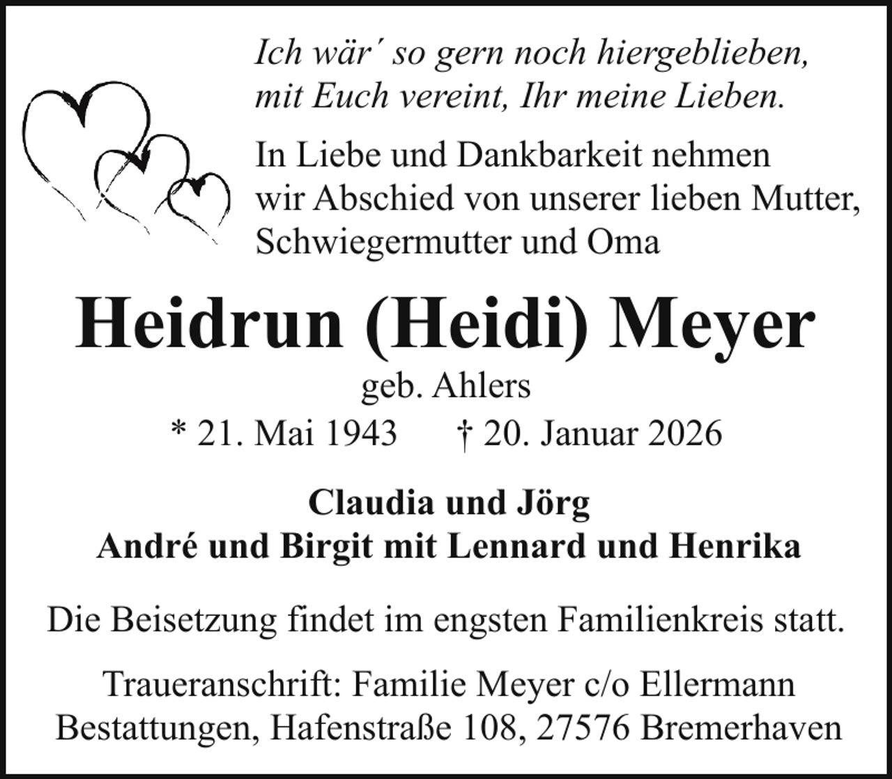 <p>Ich wär´ so gern noch hiergeblieben,<br />mit Euch vereint, Ihr meine Lieben.<br />In Liebe und Dankbarkeit nehmen<br />wir Abschied von unserer lieben Mutter,<br />Schwiegermutter und Oma</p><p>Heidrun (Heidi) Meyer<br />geb. Ahlers<br />* 21. Mai 1943 † 20. Januar 2026</p><p>Claudia und Jörg<br />André und Birgit mit Lennard und Henrika<br />Die Beisetzung findet im engsten Familienkreis statt.<br />Traueranschrift: Familie Meyer c/o Ellermann<br />Bestattungen, Hafenstraße 108, 27576 Bremerhaven</p>