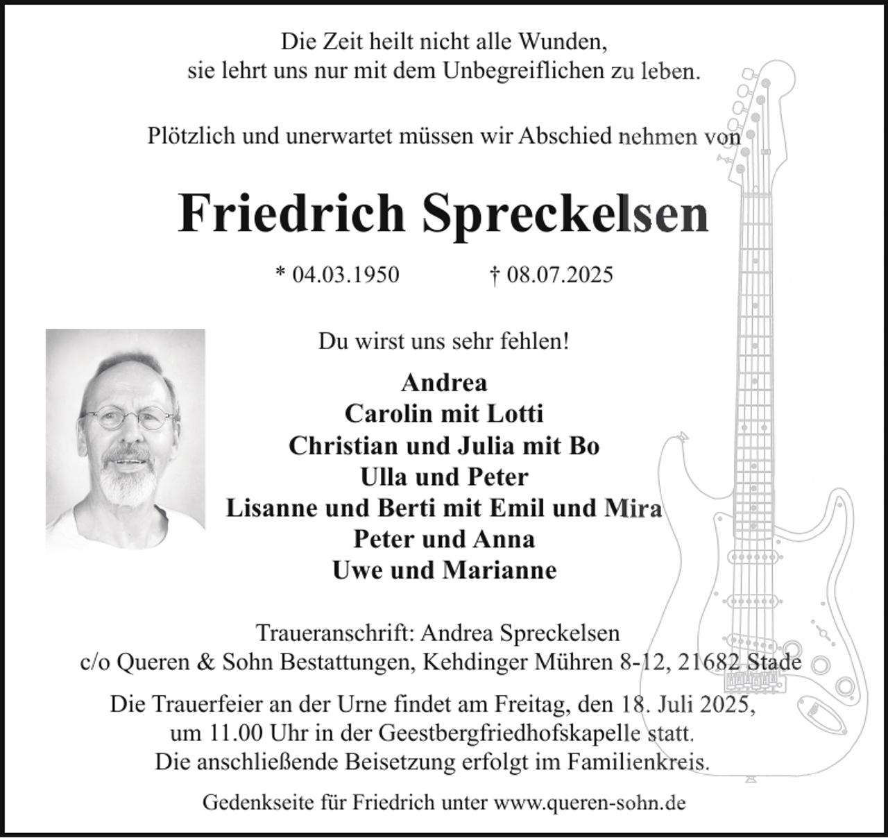 <p>Die Zeit heilt nicht alle Wunden,<br />sie lehrt uns nur mit dem Unbegreiflichen zuu leben.<br />Plötzlich und unerwartet müssen wir Abschied nnehmen von</p><p>Friedrich Spreckellsen<br />* 04.03.1950</p><p>† 08.07.2025</p><p>Du wirst uns sehr fehlen!</p><p>Andrea<br />Carolin mit Lotti<br />Christian und Julia mit Bo<br />Ulla und Peter<br />Lisanne und Berti mit Emil und M<br />Mira<br />Peter und Anna<br />Uwe und Marianne<br />Traueranschrift: Andrea Spreckelsen<br />c/o Queren &amp; Sohn Bestattungen, Kehdinger Mühren 88-12, 21682 Stade<br />Die Trauerfeier an der Urne findet am Freitag, den 118. Juli 2025,<br />um 11.00 Uhr in der Geestbergfriedhofskapelle statt.<br />Die anschließende Beisetzung erfolgt im Famillienkreis.<br />Gedenkseite für Friedrich unter www.queren-sohn.de<br />sohn de</p>