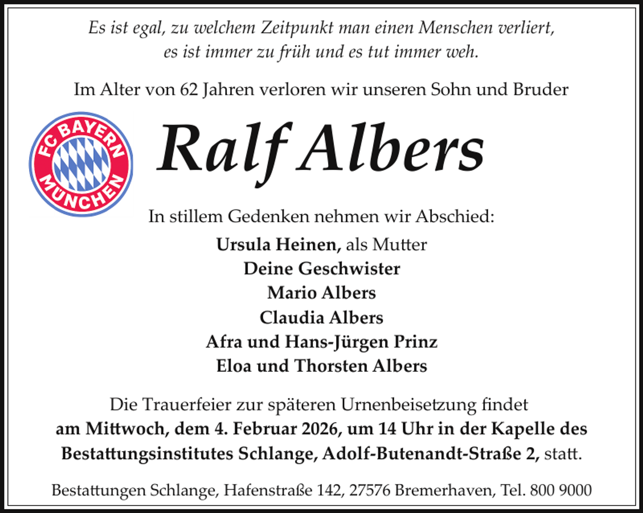 <p>Es ist egal, zu welchem Zeitpunkt man einen Menschen verliert,<br />es ist immer zu früh und es tut immer weh.<br />Im Alter von 62 Jahren verloren wir unseren Sohn und Bruder</p>
<p>Ralf Albers<br />In stillem Gedenken nehmen wir Abschied:<br />Ursula Heinen, als Mutter<br />Deine Geschwister<br />Mario Albers<br />Claudia Albers<br />Afra und Hans­Jürgen Prinz<br />Eloa und Thorsten Albers<br />Die Trauerfeier zur späteren Urnenbeise ung ﬁndet<br />am Mittwoch, dem 4. Februar 2026, um 14 Uhr in der Kapelle des<br />Bestattungsinstitutes Schlange, Adolf­Butenandt­Straße 2, statt.<br />Bestattungen Schlange, Hafenstraße 142, 27576 Bremerhaven, Tel. 800 9000</p>