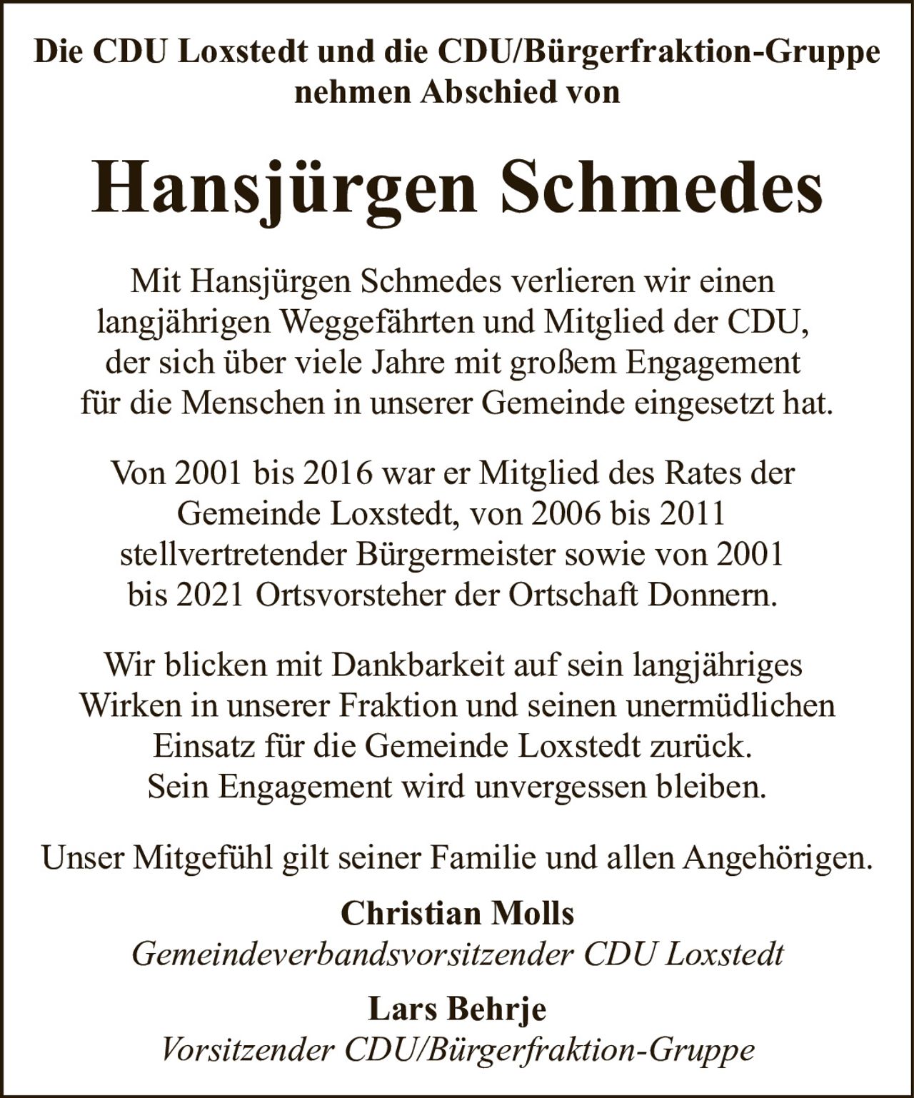 <p>Die CDU Loxstedt und die CDU/Bürgerfraktion-Gruppe nehmen Abschied von</p>

<p><strong>Hansjürgen Schmedes</strong></p>

<p>Mit Hansjürgen Schmedes verlieren wir einen langjährigen Weggefährten und Mitglied der CDU, der sich über viele Jahre mit großem Engagement für die Menschen in unserer Gemeinde eingesetzt hat.</p>

<p>Von 2001 bis 2016 war er Mitglied des Rates der Gemeinde Loxstedt, von 2006 bis 2011 stellvertretender Bürgermeister sowie von 2001 bis 2021 Ortsvorsteher der Ortschaft Donnern.</p>

<p>Wir blicken mit Dankbarkeit auf sein langjähriges Wirken in unserer Fraktion und seinen unermüdlichen Einsatz für die Gemeinde Loxstedt zurück. Sein Engagement wird unvergessen bleiben.</p>

<p>Unser Mitgefühl gilt seiner Familie und allen Angehörigen.</p>

<p><strong>Christian Molls</strong><br><i>Gemeindeverbandsvorsitzender CDU Loxstedt</i></p>

<p><strong>Lars Behrje</strong><br><i>Vorsitzender CDU/Bürgerfraktion-Gruppe</i></p>