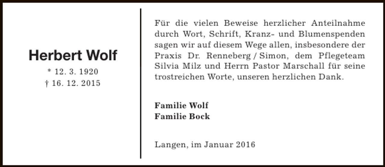 <p>Herbert Wolf<br />* 12. 3. 1920<br />† 16. 12. 2015</p><p>Für die vielen Beweise herzlicher Anteilnahme<br />durch Wort, Schrift, Kranz- und Blumenspenden<br />sagen wir auf diesem Wege allen, insbesondere der<br />Praxis Dr. Renneberg / Simon, dem Pflegeteam<br />Silvia Milz und Herrn Pastor Marschall für seine<br />trostreichen Worte, unseren herzlichen Dank.<br />Familie Wolf<br />Familie Bock<br />Langen, im Januar 2016</p>