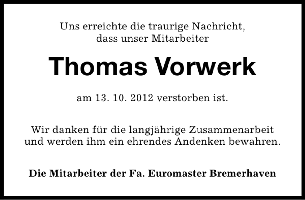 <p>Uns erreichte die traurige Nachricht,<br />dass unser Mitarbeiter</p><p>Thomas Vorwerk<br />am 13. 10. 2012 verstorben ist.<br />Wir danken für die langjährige Zusammenarbeit<br />und werden ihm ein ehrendes Andenken bewahren.<br />Die Mitarbeiter der Fa. Euromaster Bremerhaven</p>
