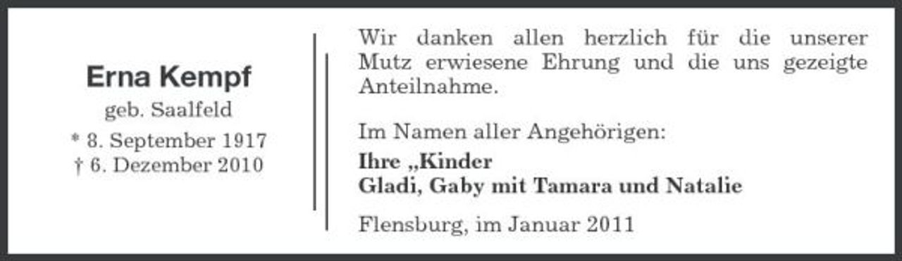 <p>Erna Kempf<br />geb. Saalfeld * 8. September 1917 † 6. Dezember 2010</p><p>Wir danken allen herzlich für die unserer Mutz erwiesene Ehrung und die uns gezeigte Anteilnahme. Im Namen aller Angehörigen: Ihre „Kinder Gladi, Gaby mit Tamara und Natalie Flensburg, im Januar 2011</p>