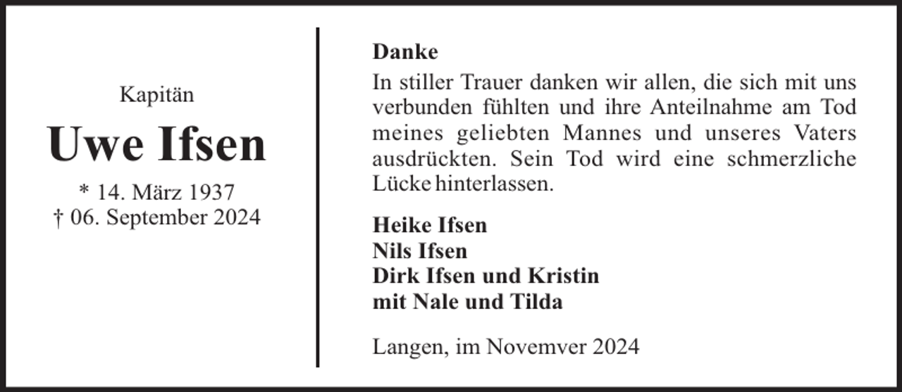 <p>Kapitän</p><p>Uwe Ifsen<br />* 14. März 1937<br />† 06. September 2024</p><p>Danke<br />In stiller Trauer danken wir allen, die sich mit uns<br />verbunden fühlten und ihre Anteilnahme am Tod<br />meines geliebten Mannes und unseres Vaters<br />ausdrückten. Sein Tod wird eine schmerzliche<br />Lücke hinterlassen.<br />Heike Ifsen<br />Nils Ifsen<br />Dirk Ifsen und Kristin<br />mit Nale und Tilda<br />Langen, im Novemver 2024</p>
