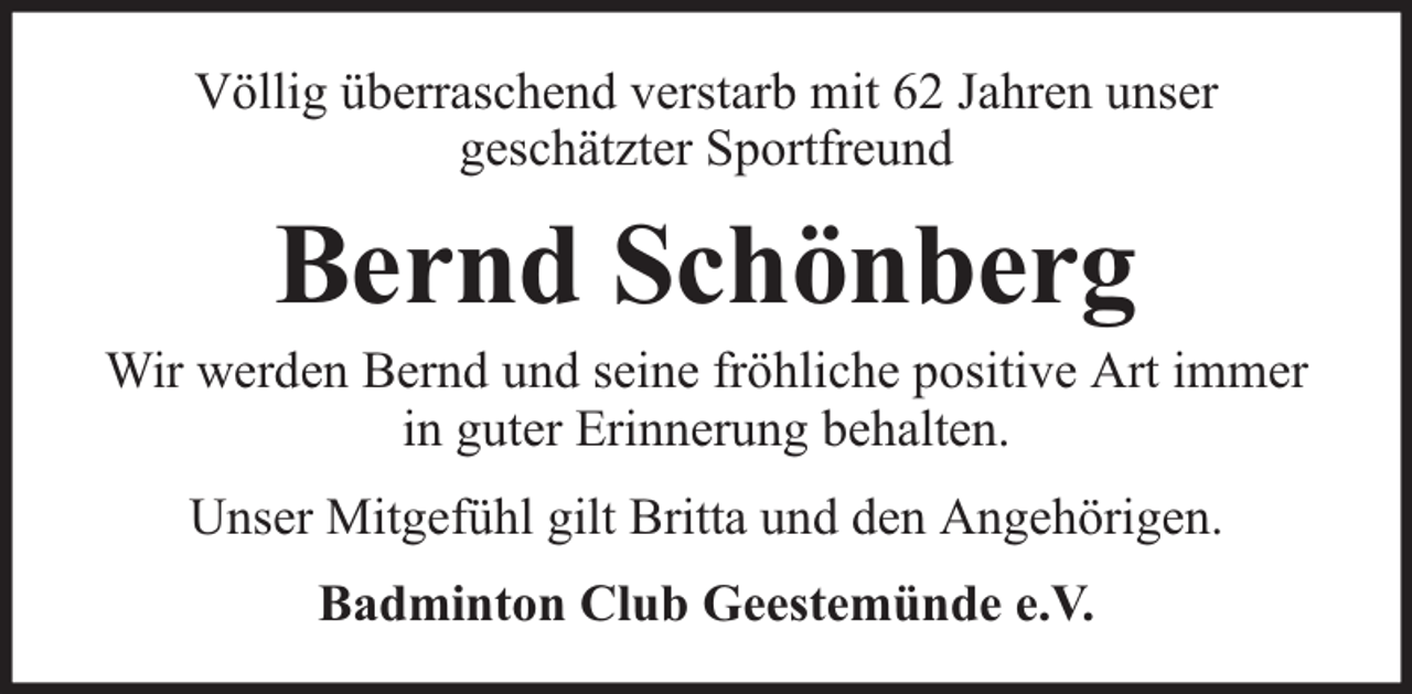 <p>Völlig überraschend verstarb mit 62 Jahren unser<br />geschätzter Sportfreund</p><p>Bernd Schönberg</p><p>Wir werden Bernd und seine fröhliche positive Art immer<br />in guter Erinnerung behalten.<br />Unser Mitgefühl gilt Britta und den Angehörigen.<br />Badminton Club Geestemünde e.V.</p>