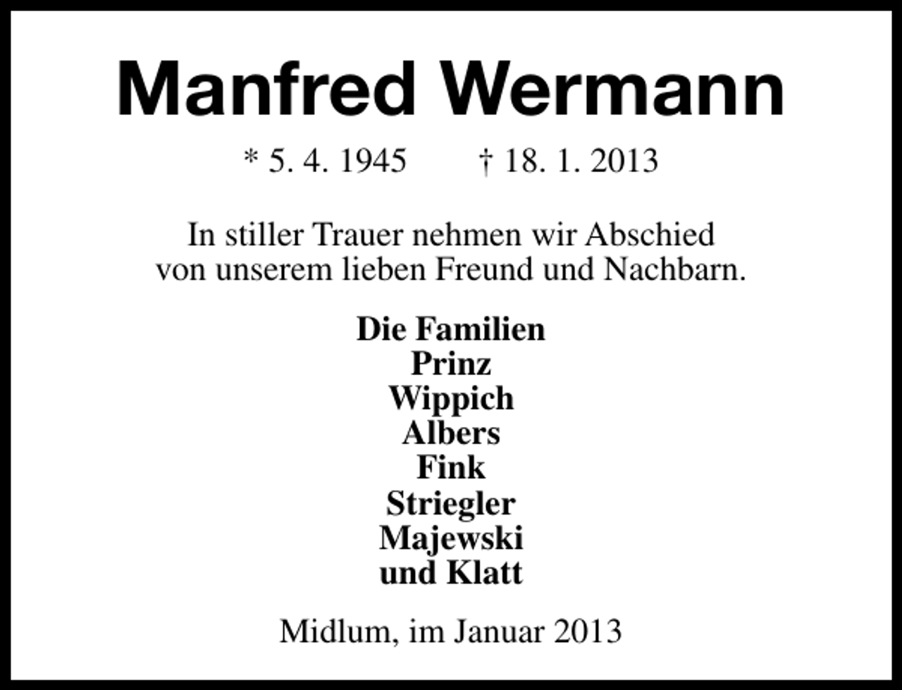 <p>Manfred Wermann<br />* 5. 4. 1945</p><p>† 18. 1. 2013</p><p>In stiller Trauer nehmen wir Abschied<br />von unserem lieben Freund und Nachbarn.<br />Die Familien<br />Prinz<br />Wippich<br />Albers<br />Fink<br />Striegler<br />Majewski<br />und Klatt<br />Midlum, im Januar 2013</p>