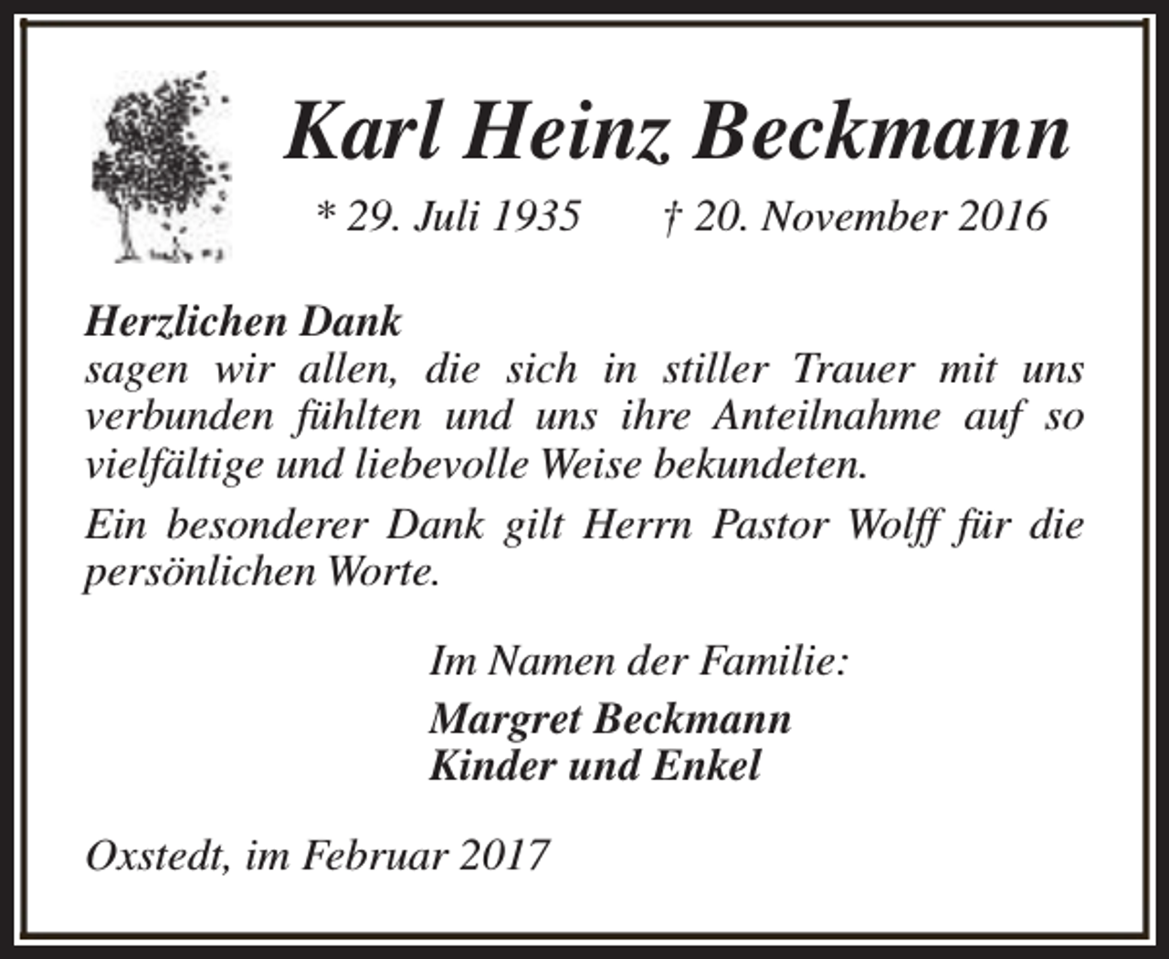 <p>Karl Heinz Beckmann<br />* 29. Juli 1935</p><p>† 20. November 2016</p><p>Herzlichen Dank<br />sagen wir allen, die sich in stiller Trauer mit uns<br />verbunden fühlten und uns ihre Anteilnahme auf so<br />vielfältige und liebevolle Weise bekundeten.<br />Ein besonderer Dank gilt Herrn Pastor Wolff für die<br />persönlichen Worte.<br />Im Namen der Familie:<br />Margret Beckmann<br />Kinder und Enkel<br />Oxstedt, im Februar 2017</p>