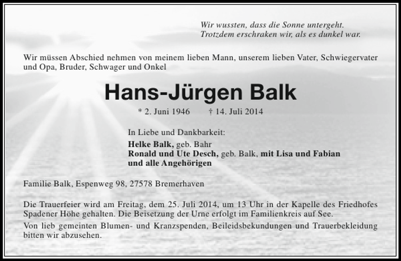 <p>Wir wussten, dass die Sonne untergeht.<br />Trotzdem erschraken wir, als es dunkel war.<br />Wir müssen Abschied nehmen von meinem lieben Mann, unserem lieben Vater, Schwiegervater<br />und Opa, Bruder, Schwager und Onkel</p>
<p>Hans-Jürgen Balk<br />* 2. Juni 1946</p>
<p>† 14. Juli 2014</p>
<p>In Liebe und Dankbarkeit:<br />Helke Balk, geb. Bahr<br />Ronald und Ute Desch, geb. Balk, mit Lisa und Fabian<br />und alle Angehörigen<br />Familie Balk, Espenweg 98, 27578 Bremerhaven<br />Die Trauerfeier wird am Freitag, dem 25. Juli 2014, um 13 Uhr in der Kapelle des Friedhofes<br />Spadener Höhe gehalten. Die Beisetzung der Urne erfolgt im Familienkreis auf See.<br />Von lieb gemeinten Blumen- und Kranzspenden, Beileidsbekundungen und Trauerbekleidung<br />bitten wir abzusehen.</p>
