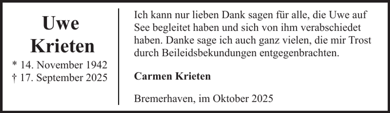 <p>Uwe<br />Krieten</p><p>* 14. November 1942<br />† 17. September 2025</p><p>Ich kann nur lieben Dank sagen für alle, die Uwe auf<br />See begleitet haben und sich von ihm verabschiedet<br />haben. Danke sage ich auch ganz vielen, die mir Trost<br />durch Beileidsbekundungen entgegenbrachten.<br />Carmen Krieten<br />Bremerhaven, im Oktober 2025</p>