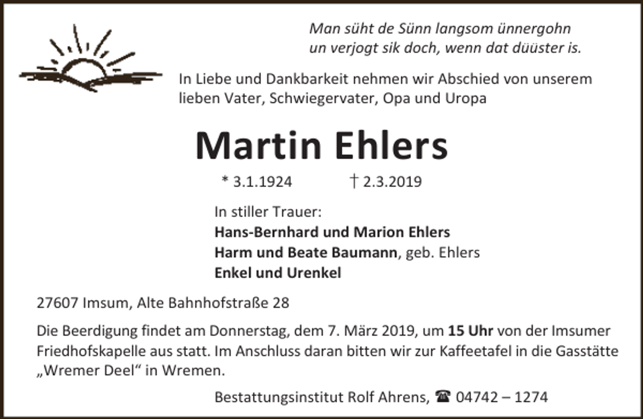 <p>Man süht de Sünn langsom ünnergohn<br />un verjogt sik doch, wenn dat düüster is.<br />In Liebe und Dankbarkeit nehmen wir Abschied von unserem<br />lieben Vater, Schwiegervater, Opa und Uropa</p><p>Martin Ehlers<br />* 3.1.1924</p><p>† 2.3.2019</p><p>In stiller Trauer:<br />Hans-Bernhard und Marion Ehlers<br />Harm und Beate Baumann, geb. Ehlers<br />Enkel und Urenkel<br />27607 Imsum, Alte Bahnhofstraße 28<br />Die Beerdigung findet am Donnerstag, dem 7. März 2019, um 15 Uhr von der Imsumer<br />Friedhofskapelle aus statt. Im Anschluss daran bitten wir zur Kaffeetafel in die Gasstätte<br />„Wremer Deel“ in Wremen.<br />Bestattungsinstitut Rolf Ahrens,  04742 – 1274</p>