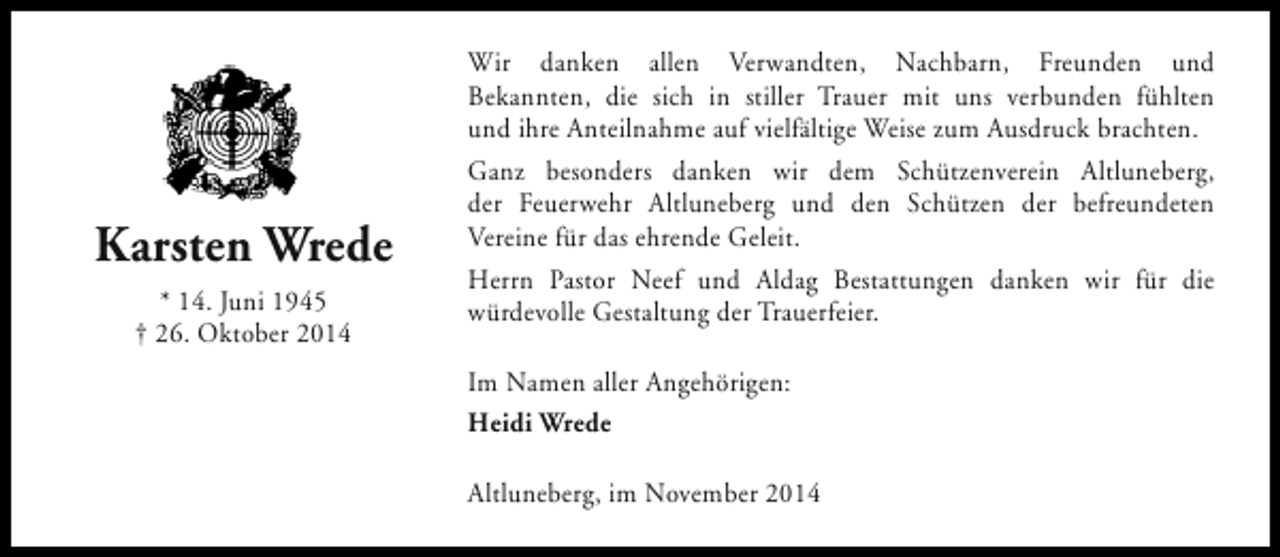 <p>Karsten Wrede<br />* 14. Juni 1945<br />† 26. Oktober 2014</p><p>Wir danken allen Verwandten, Nachbarn, Freunden und<br />Bekannten, die sich in stiller Trauer mit uns verbunden fühlten<br />und ihre Anteilnahme auf vielfältige Weise zum Ausdruck brachten.<br />Ganz besonders danken wir dem Schützenverein Altluneberg,<br />der Feuerwehr Altluneberg und den Schützen der befreundeten<br />Vereine für das ehrende Geleit.<br />Herrn Pastor Neef und Aldag Bestattungen danken wir für die<br />würdevolle Gestaltung der Trauerfeier.<br />Im Namen aller Angehörigen:<br />Heidi Wrede<br />Altluneberg, im November 2014</p>